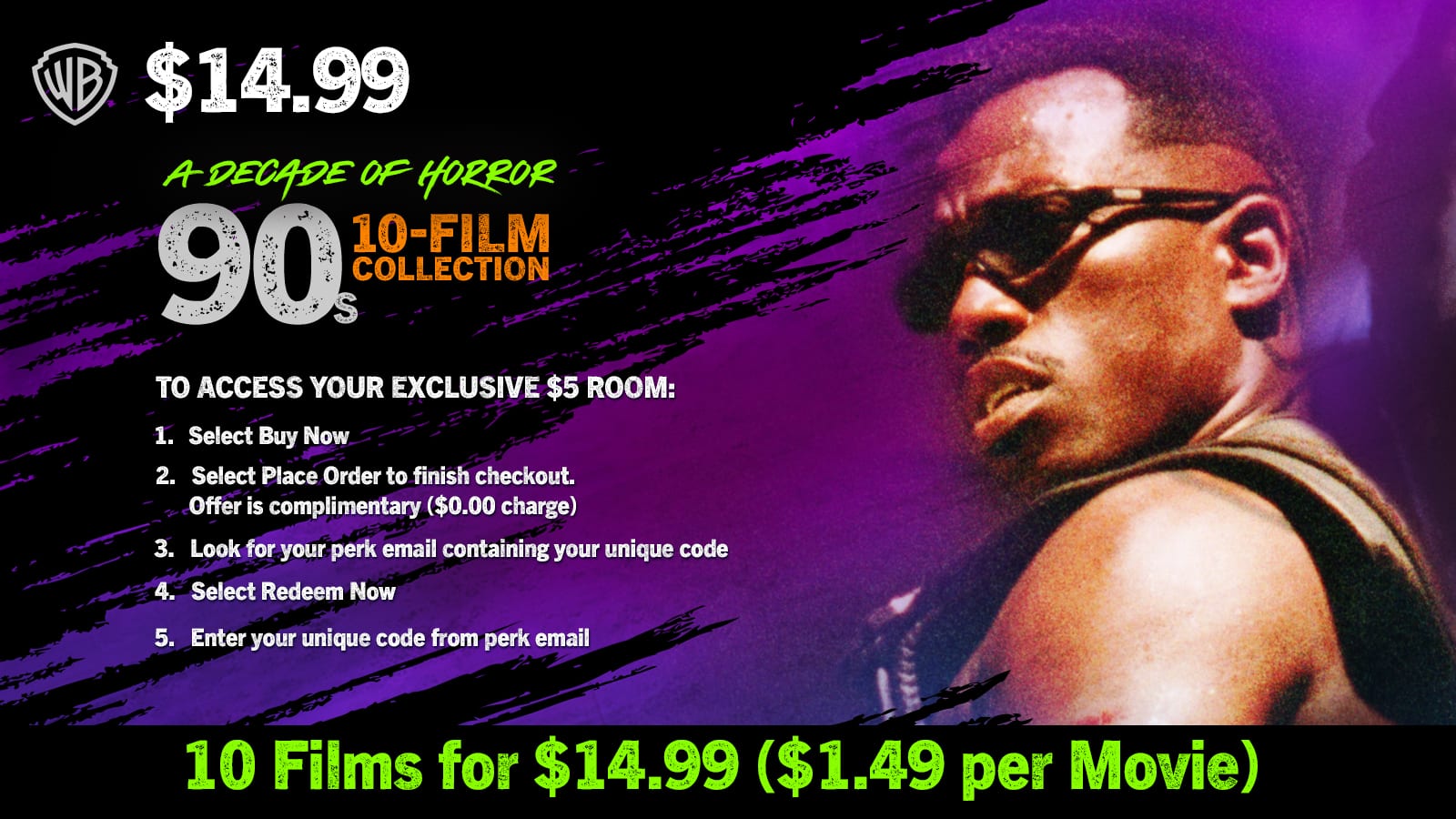 $14.99  
A DECADE OF HORROR  
90s 10-FILM COLLECTION  

TO ACCESS YOUR EXCLUSIVE $5 ROOM:  
1. Select Buy Now  
2. Select Place Order to finish checkout.  
Offer is complimentary ($0.00 charge)  
3. Look for your perk email containing your unique code  
4. Select Redeem Now  
5. Enter your unique code from perk email  

10 Films for $14.99 ($1.49 per Movie)