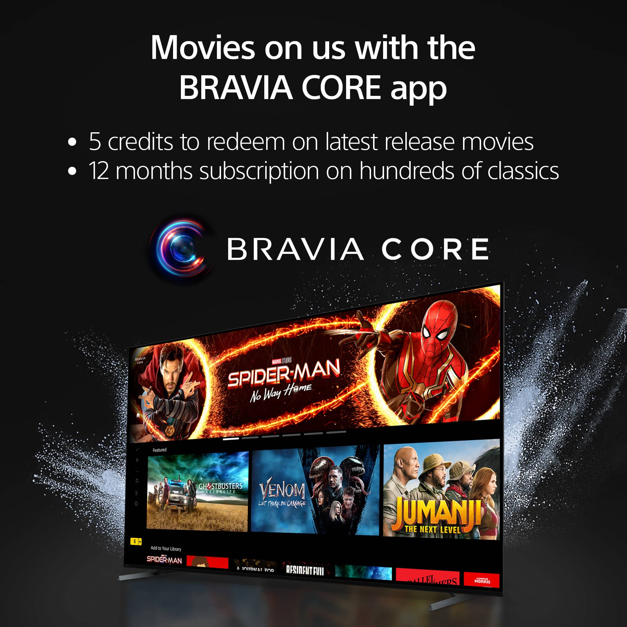 Movies on us with the BRAVIA CORE app:
* 5 credits to redeem on latest release movies
* 12 months subscription on hundreds of classics
BRAVIA CORE - COE SPIDER-MAN: Homecoming Featued CH&STBUSTERS RILE VENOM LET N U Ceees I AIS - Yo Lbory SPIDER-MAN MAN - EM - OESINENT FII JUMANJI THE NEXT LEVEL LLEIERS TPS ACCOs