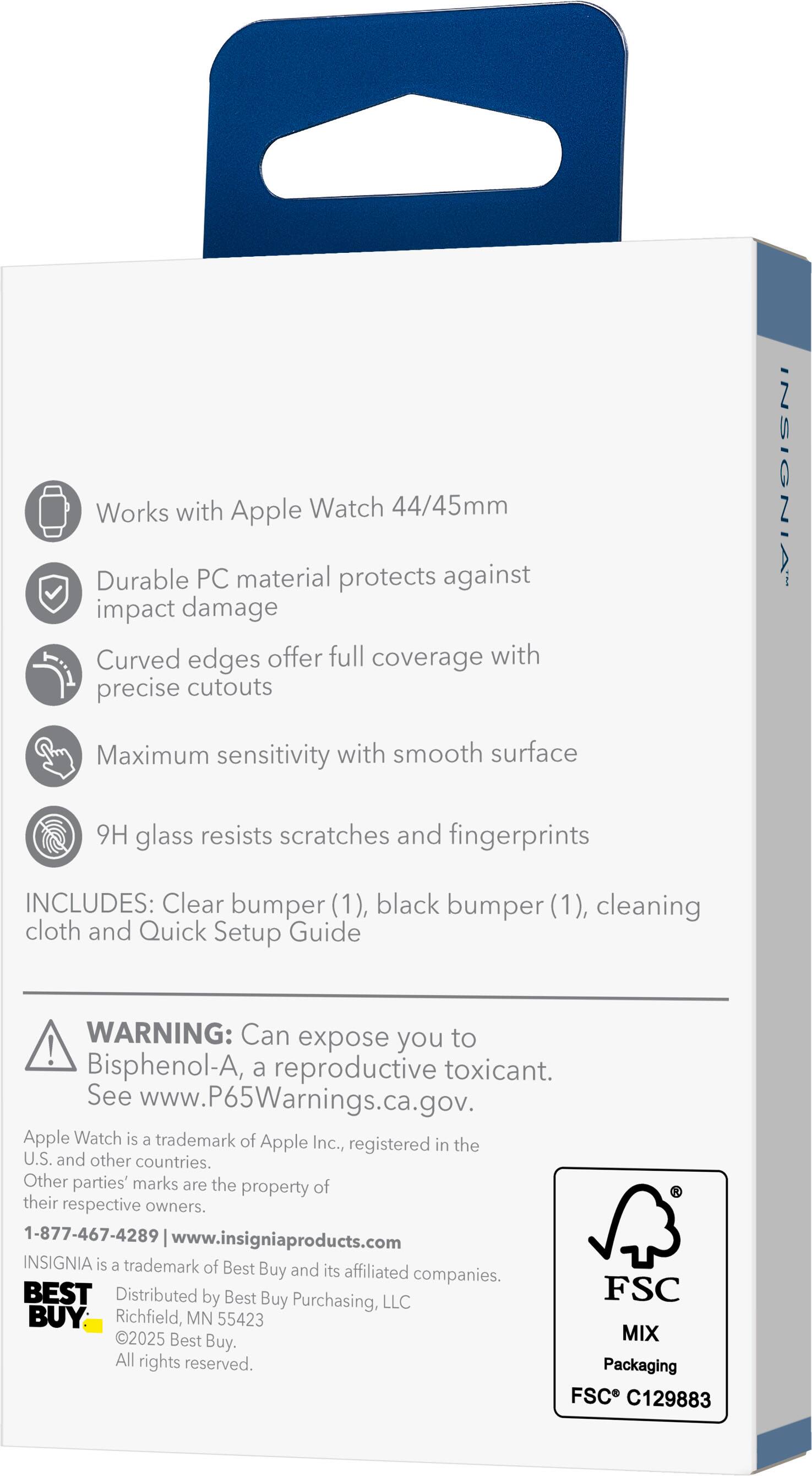Works with Apple Watch 44/45mm  
Durable PC material protects against impact damage  
Curved edges offer full coverage with precise cutouts  
Maximum sensitivity with smooth surface  
9H glass resists scratches and fingerprints  

INCLUDES: Clear bumper (1), black bumper (1), cleaning cloth and Quick Setup Guide  

WARNING: Can expose you to Bisphenol-A, a reproductive toxicant. See www.P65Warnings.ca.gov.  

Apple Watch is a trademark of Apple Inc., registered in the U.S. and other countries. Other parties' marks are the property of their respective owners.  

1-877-467-4289 | www.insigniaproducts.com  

INSIGNIA is a trademark of Best Buy and its affiliated companies.  
Distributed by Best Buy Purchasing, LLC  
Richfield, MN 55423  
©2025 Best Buy. All rights reserved.  

Packaging FSC C129883