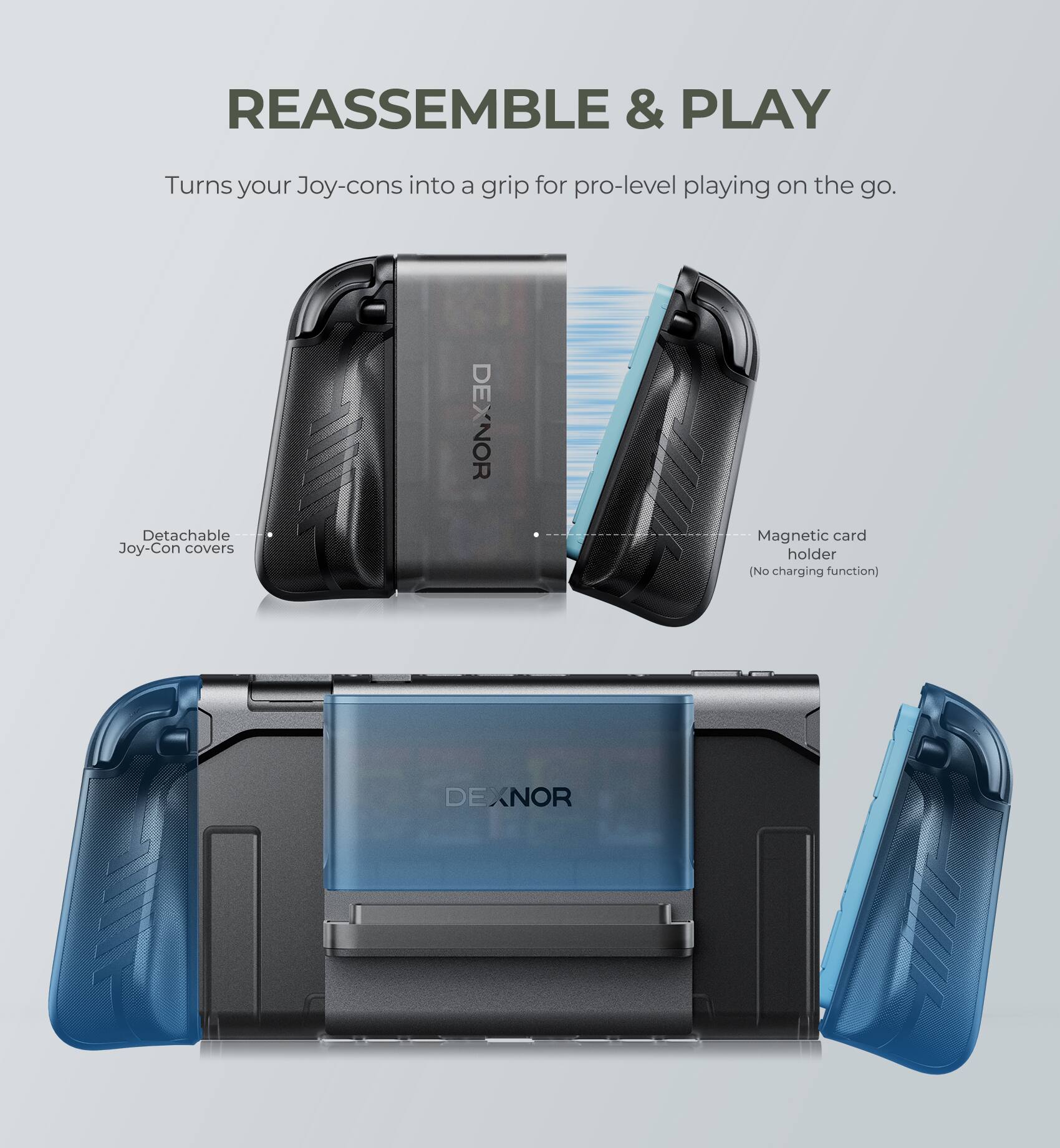 REASSEMBLE & PLAY  
Turns your Joy-cons into a grip for pro-level playing on the go.  

- Detachable Joy-Con covers  
- Magnetic card holder (No charging function)  

DEXNOR