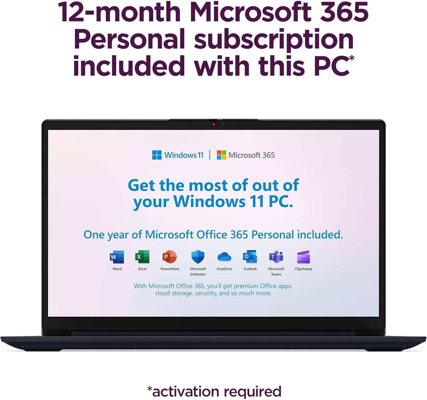 12-month Microsoft 365 Personal subscription included with this PC*  
Windows 11 | Microsoft 365  
Get the most out of your Windows 11 PC.  
One year of Microsoft Office 365 Personal included.  

With Microsoft Office 365, you'll get premium Office apps, cloud storage, security, and so much more.  

*activation required  

W X P T  
Word Excel PowerPoint Microsoft Defender OneDrive Outlook Microsoft Teams Clipchamp