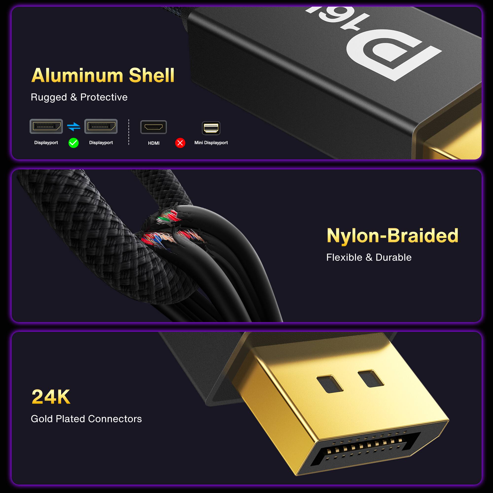 Aluminum Shell Rugged & Protective

- Displayport
- Displayport
- HDMI
- Mini Displayport

Nylon-Braided Flexible & Durable

24K Gold Plated Connectors