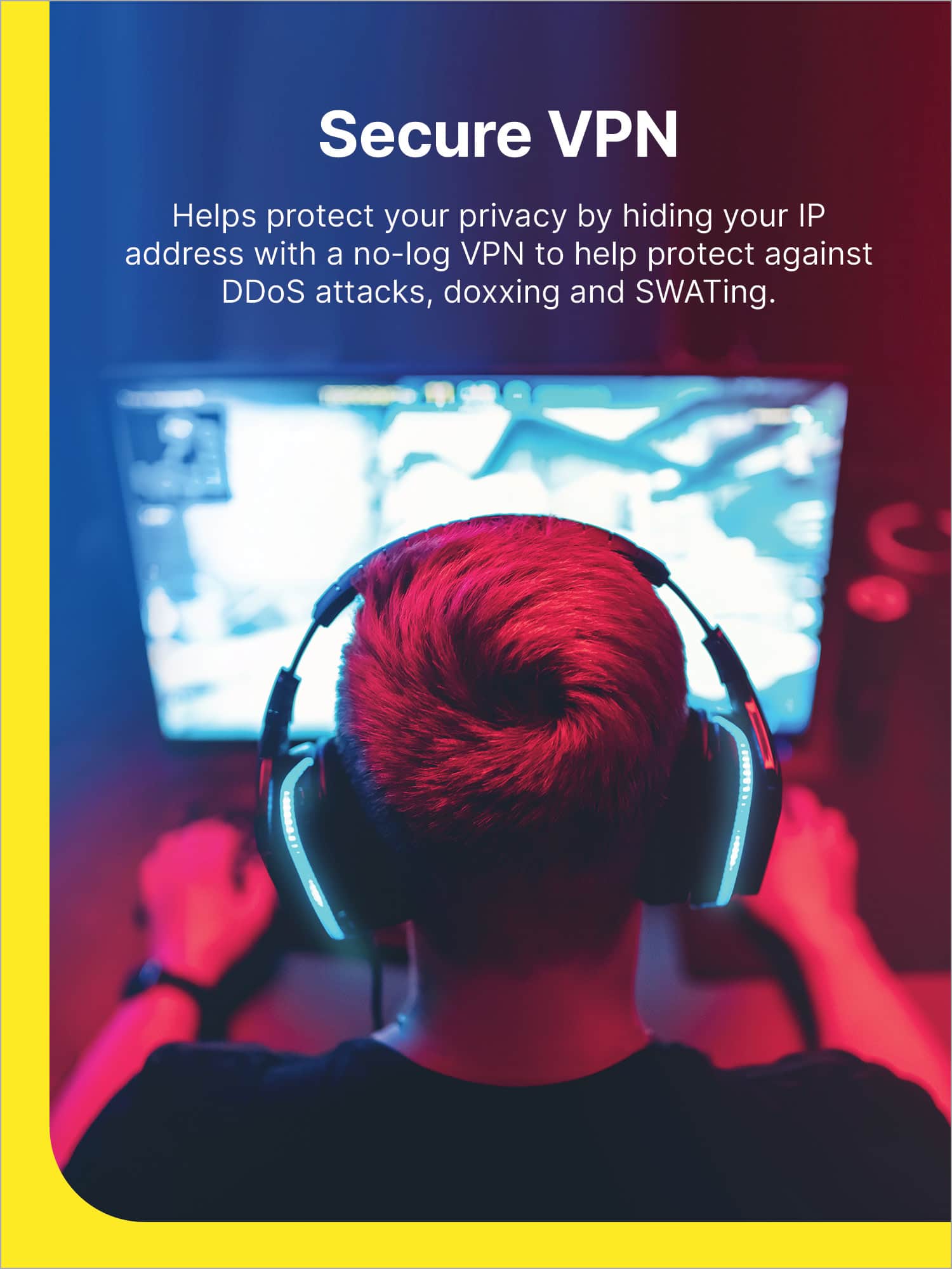 Secure VPN helps protect your privacy by hiding your IP address with a no-log VPN to help protect against DDoS attacks, doxxing, and SWATing.