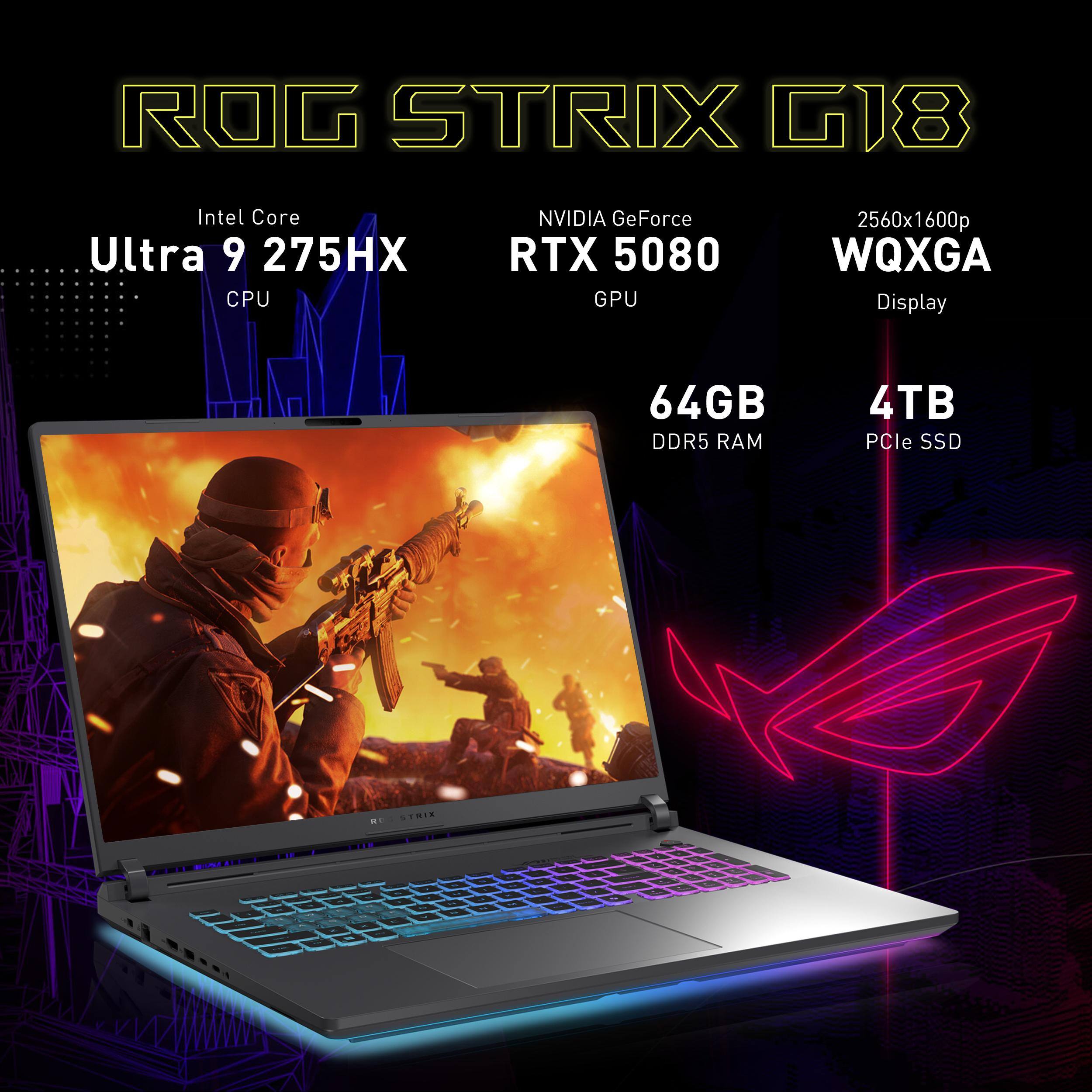 ROG STRIX G18  
Intel Core Ultra 9 275HX CPU  
NVIDIA GeForce RTX 5080 GPU  
2560x1600p WQXGA Display  
64GB DDR5 RAM  
4TB PCIe SSD