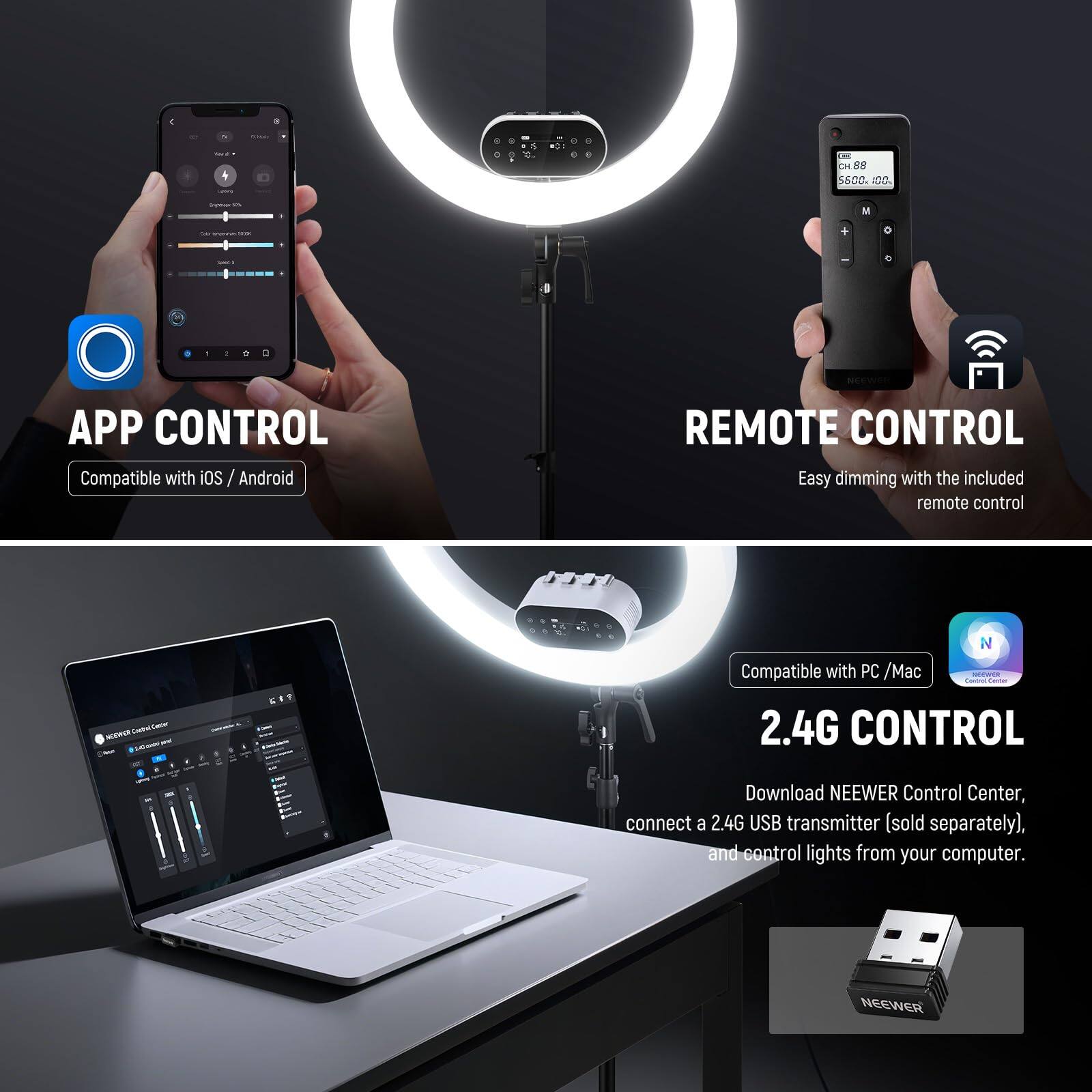 4    5600 AD0. M d I APP CONTROL Compatible with iOS / Android REMOTE CONTROL Easy dimming with the included remote control Ta - - N Compatible with PC / Mac 2.4G CONTROL Download NEEWER Control Center, connect a 2.4G USB transmitter (sold separately), and control lights from your computer. NEEWER