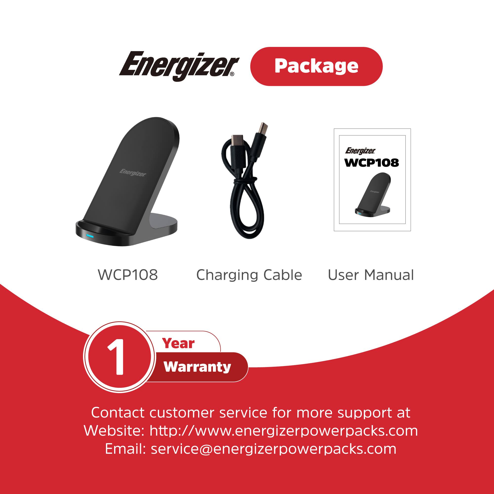 Energizer Package

Energizer WCP108

Charging Cable

User Manual

1 Year Warranty

Contact customer service for more support at

Website: http://www.energizerpowerpacks.com

Email: service@energizerpowerpacks.com