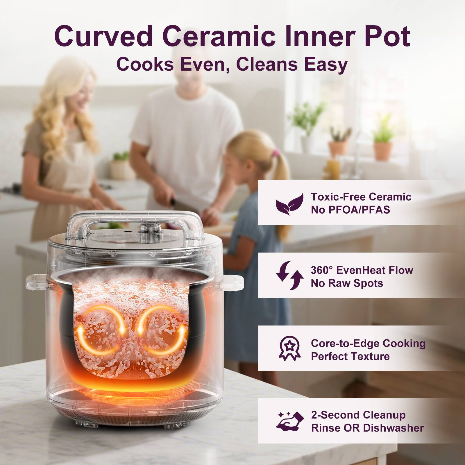 Curved Ceramic Inner Pot  
Cooks Even, Cleans Easy  

Toxic-Free Ceramic  
No PFOA/PFAS  

360° EvenHeat Flow  
No Raw Spots  

Core-to-Edge Cooking  
Perfect Texture  

2-Second Cleanup  
Rinse OR Dishwasher