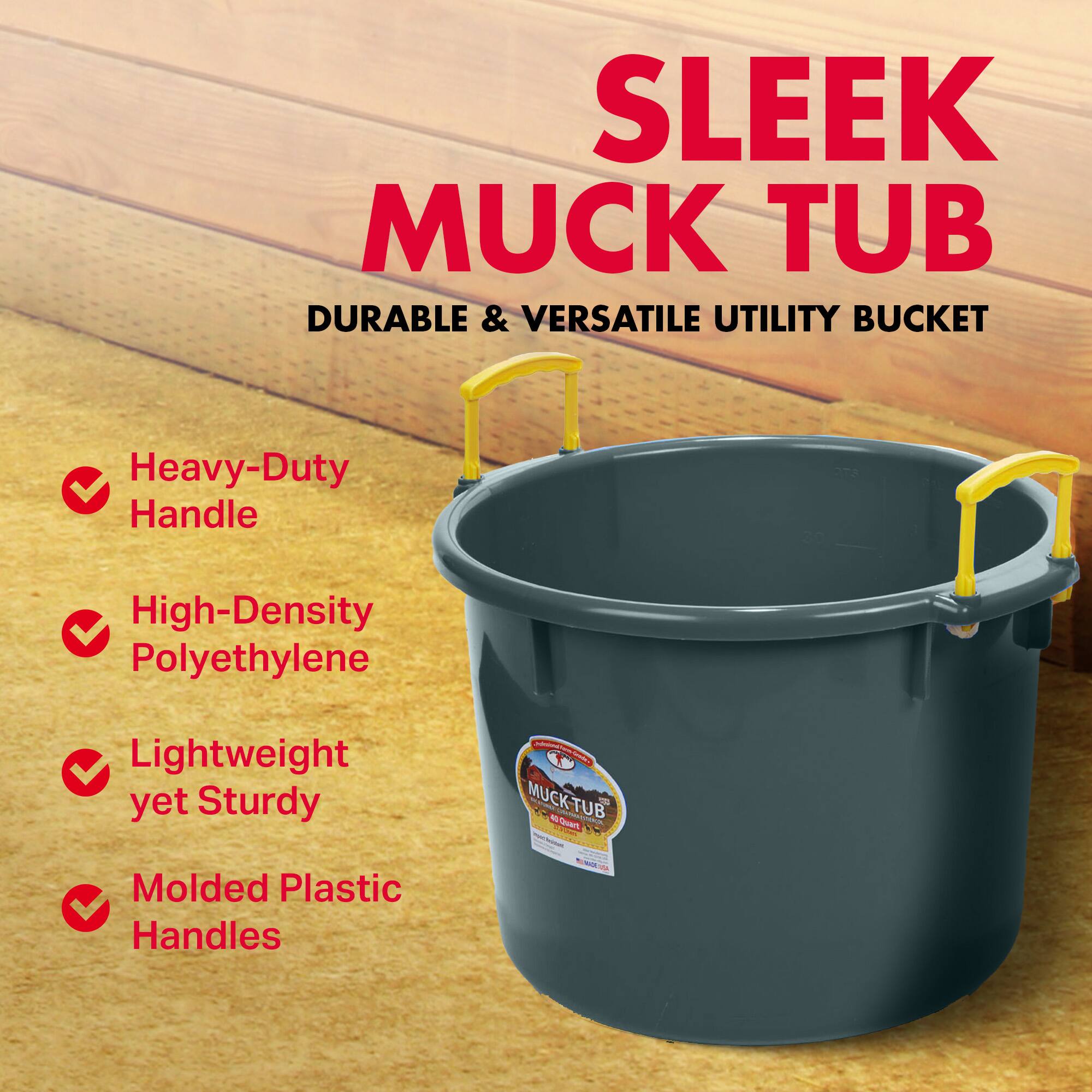 SLEEK MUCK TUB  
DURABLE & VERSATILE UTILITY BUCKET  

Heavy-Duty Handle  
High-Density Polyethylene  
Lightweight yet Sturdy  
Molded Plastic Handles  

MUCK-TUB  
M.I.  
M.Quan V  
d