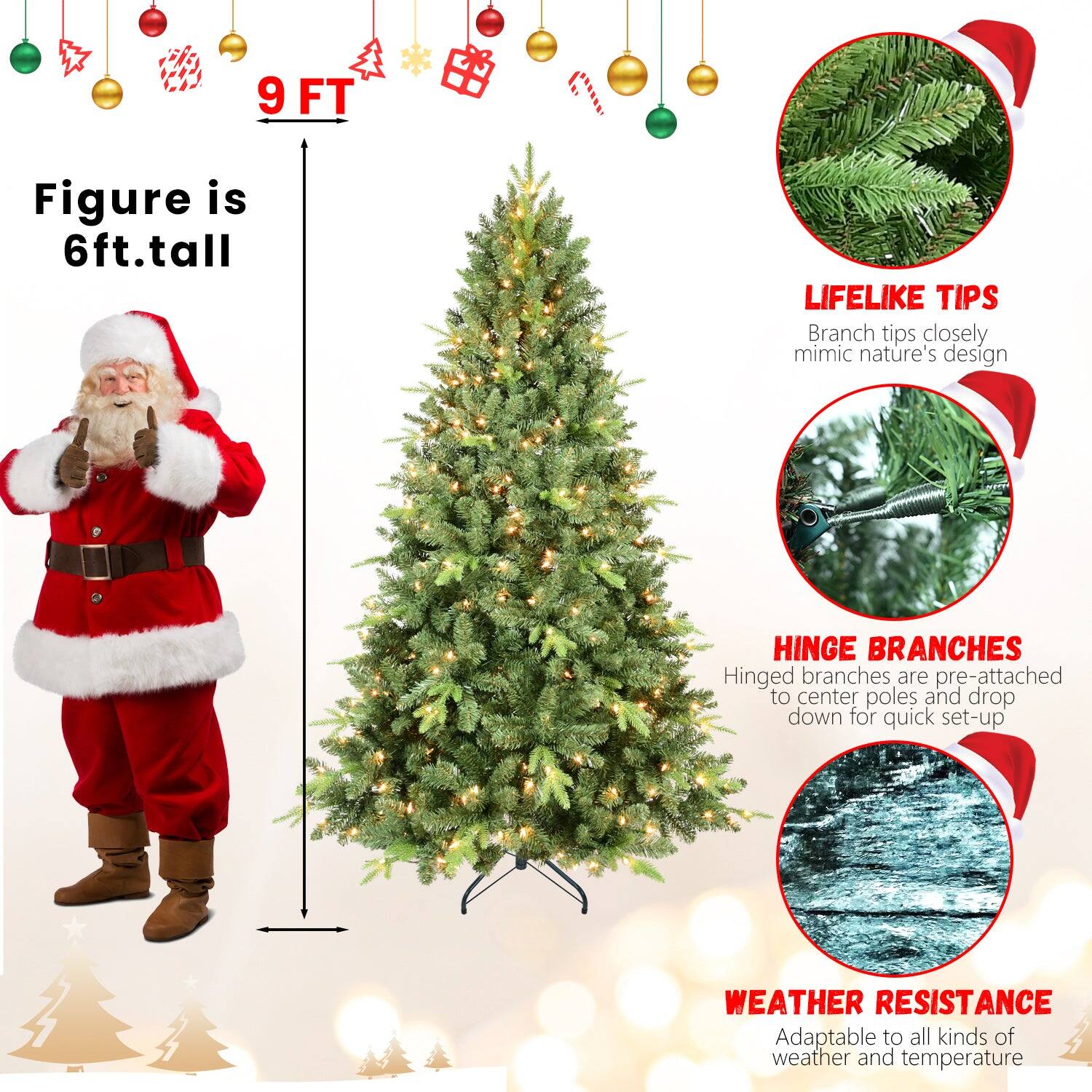9 FT

Figure is 6ft. tall

LIFELIKE TIPS
Branch tips closely mimic nature's design

HINGE BRANCHES
Hinged branches are pre-attached to center poles and drop down for quick set-up

WEATHER RESISTANCE
Adaptable to all kinds of weather and temperature