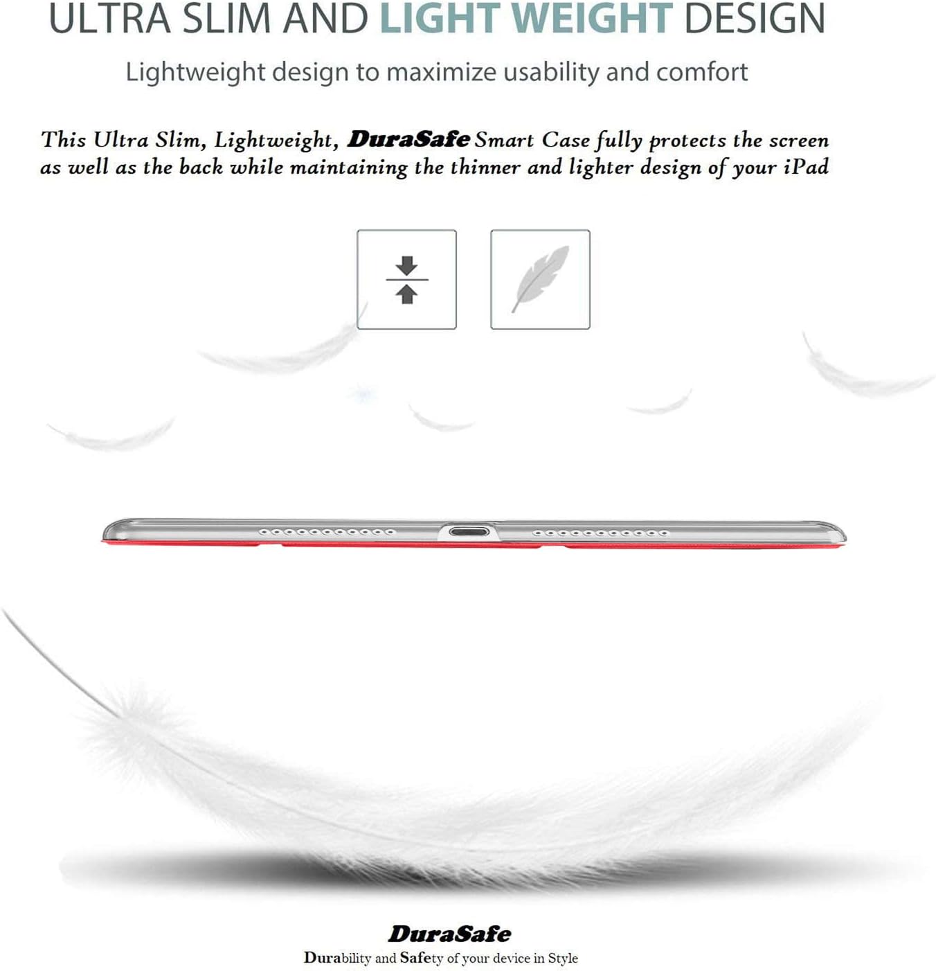 ULTRA SLIM AND LIGHT WEIGHT DESIGN  
Lightweight design to maximize usability and comfort  

This Ultra Slim, Lightweight, DuraSafe Smart Case fully protects the screen as well as the back while maintaining the thinner and lighter design of your iPad  

DuraSafe  
Durability and Safety of your device in Style