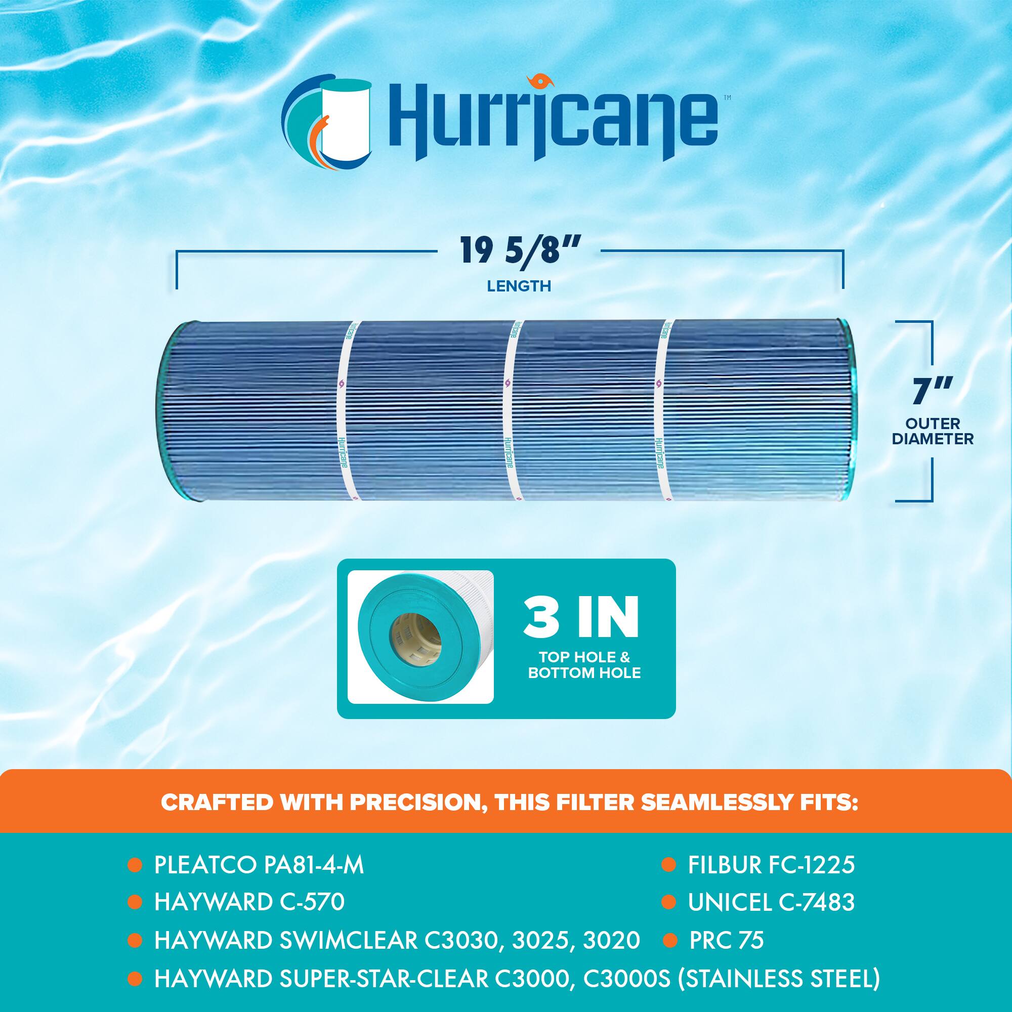 Hurricane

19 5/8" LENGTH

7" OUTER DIAMETER

3 IN TOP HOLE & BOTTOM HOLE

CRAFTED WITH PRECISION, THIS FILTER SEAMLESSLY FITS:

- PLEATCO PA81-4-M
- HAYWARD C-570
- HAYWARD SWIMCLEAR C3030, 3025, 3020
- HAYWARD SUPER-STAR-CLEAR C3000, C3000S (STAINLESS STEEL)
- FILBUR FC-1225
- UNICEL C-7483
- PRC 75
