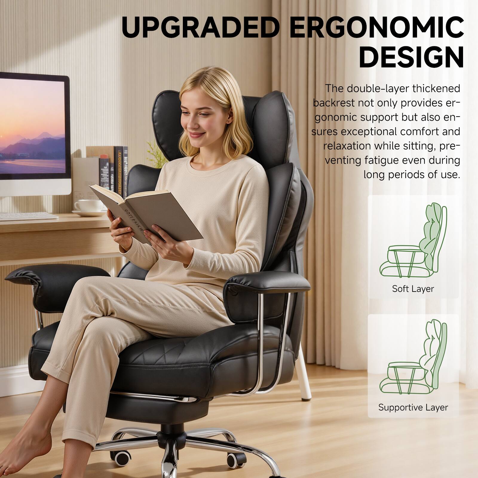 UPGRADED ERGONOMIC DESIGN

The double-layer thickened backrest not only provides ergonomic support but also ensures exceptional comfort and relaxation while sitting, preventing fatigue even during long periods of use.

Soft Layer
Supportive Layer