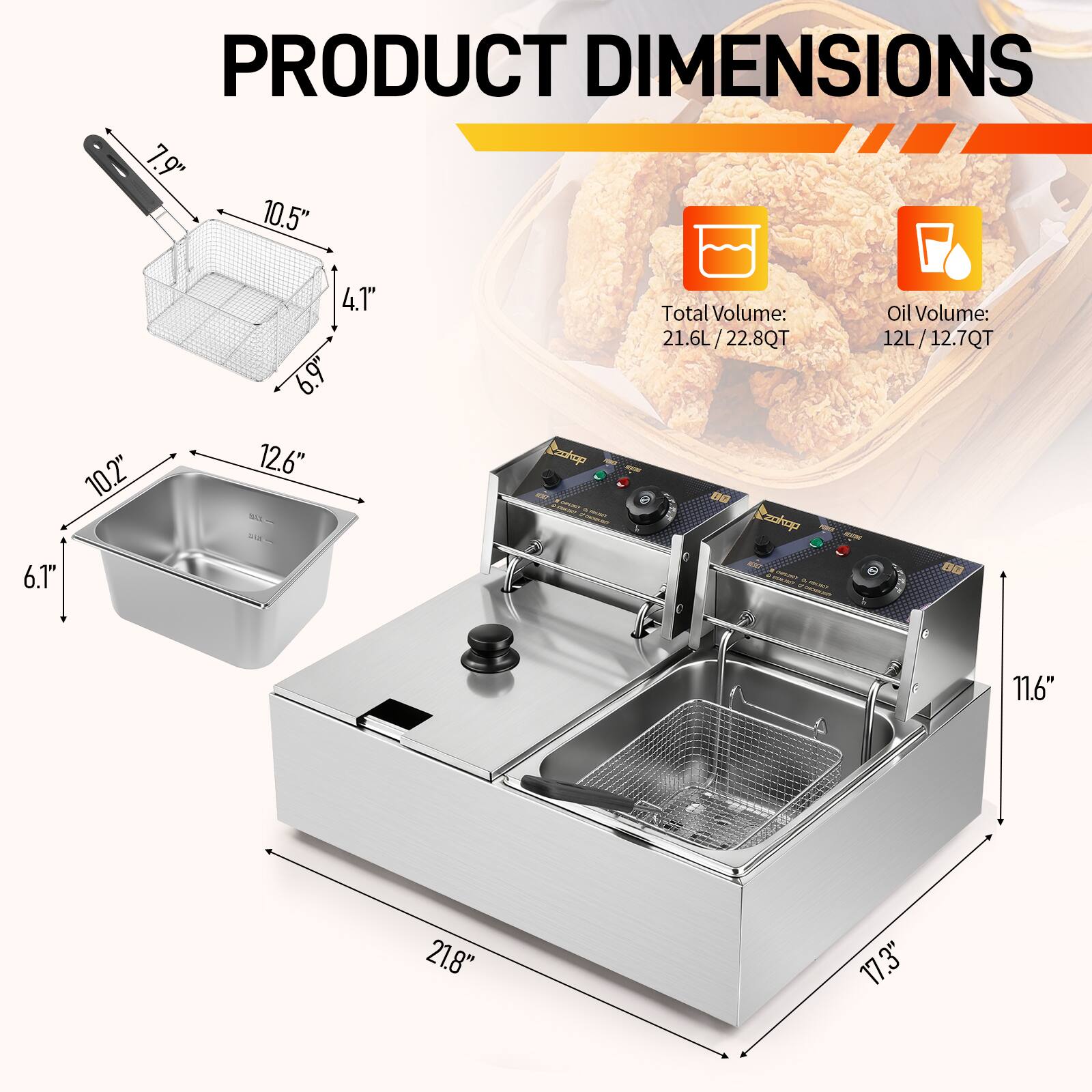 PRODUCT DIMENSIONS  
7.9" 10.5" 4.1" 6.9"  
Volume: 21.6L / 22.8QT  
Oil Volume: 12L / 12.7QT  
6.1" 10.2" 12.6"  
11.6" 21.8" 17.3"