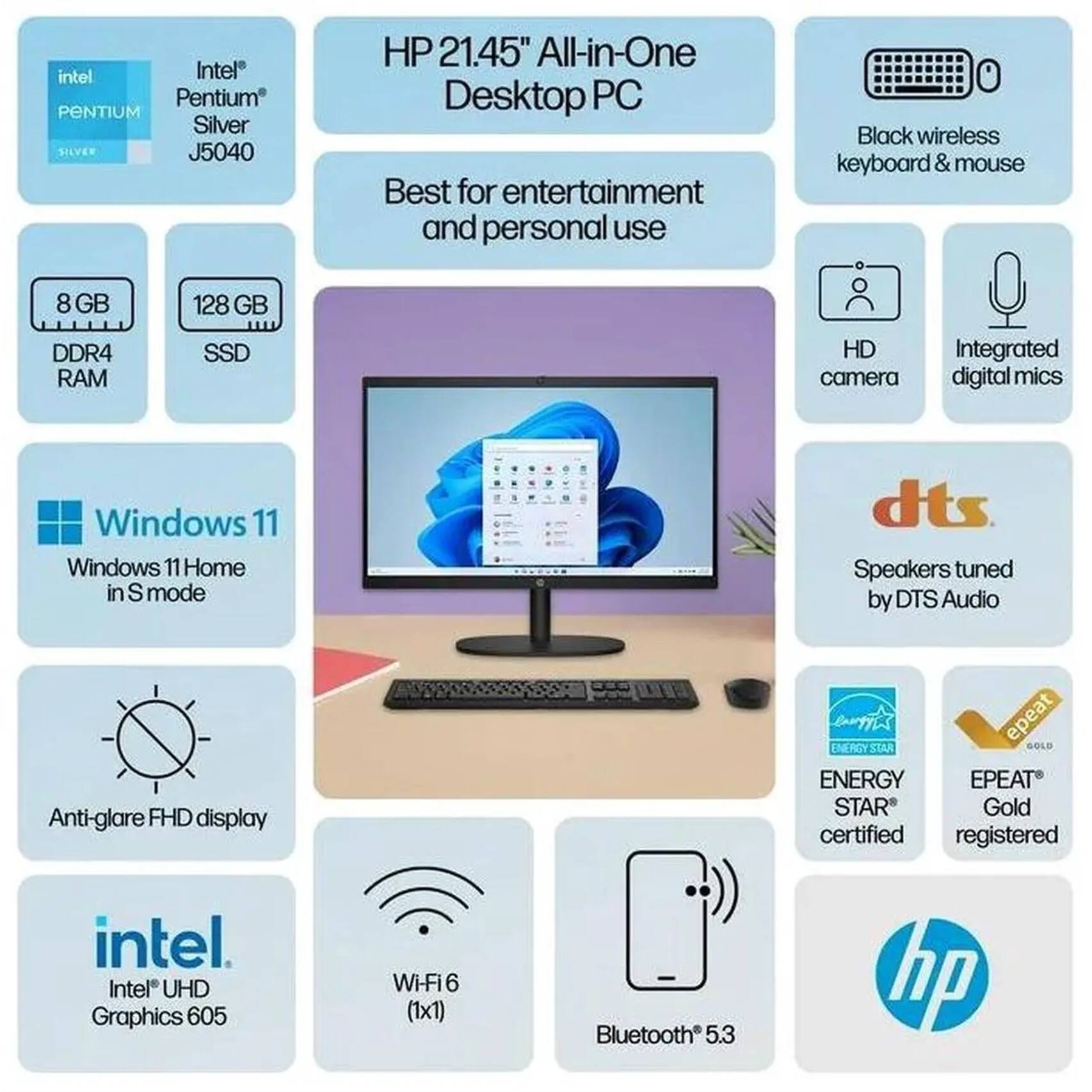 HP 21.45" All-in-One Desktop PC  
Best for entertainment and personal use  

Intel Pentium Silver J5040  
8 GB DDR4 RAM  
128 GB SSD  
Windows 11 Home in S mode  
Intel UHD Graphics 605  
Wi-Fi 6 (1x1)  
Bluetooth 5.3  
Anti-glare FHD display  
HD camera  
Integrated digital mics  
Speakers tuned by DTS Audio  
Black wireless keyboard & mouse  
ENERGY STAR certified  
EPEAT Gold registered  
ENERGY STAR Gold certified