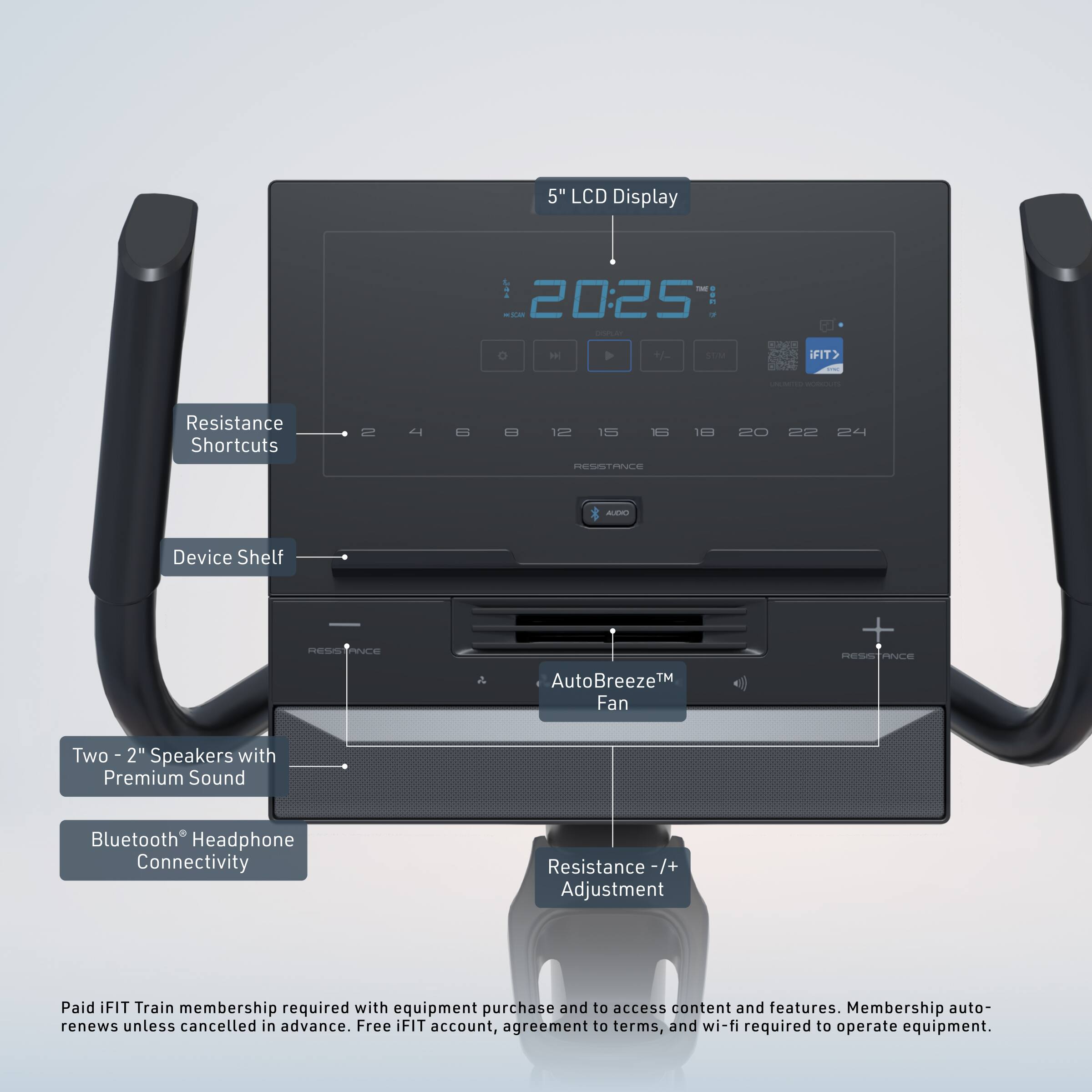 5" LCD Display  
20:25  
Resistance Shortcuts  
12 15 18 20 22 24  
Device Shelf  
AutoBreeze™ Fan  
Two 2" Speakers with Premium Sound  
Bluetooth® Headphone Connectivity  
Resistance +/- Adjustment  

Paid iFIT Train membership required with equipment purchase and to access content and features. Membership auto-renews unless cancelled in advance. Free iFIT account, agreement to terms, and wi-fi required to operate equipment.