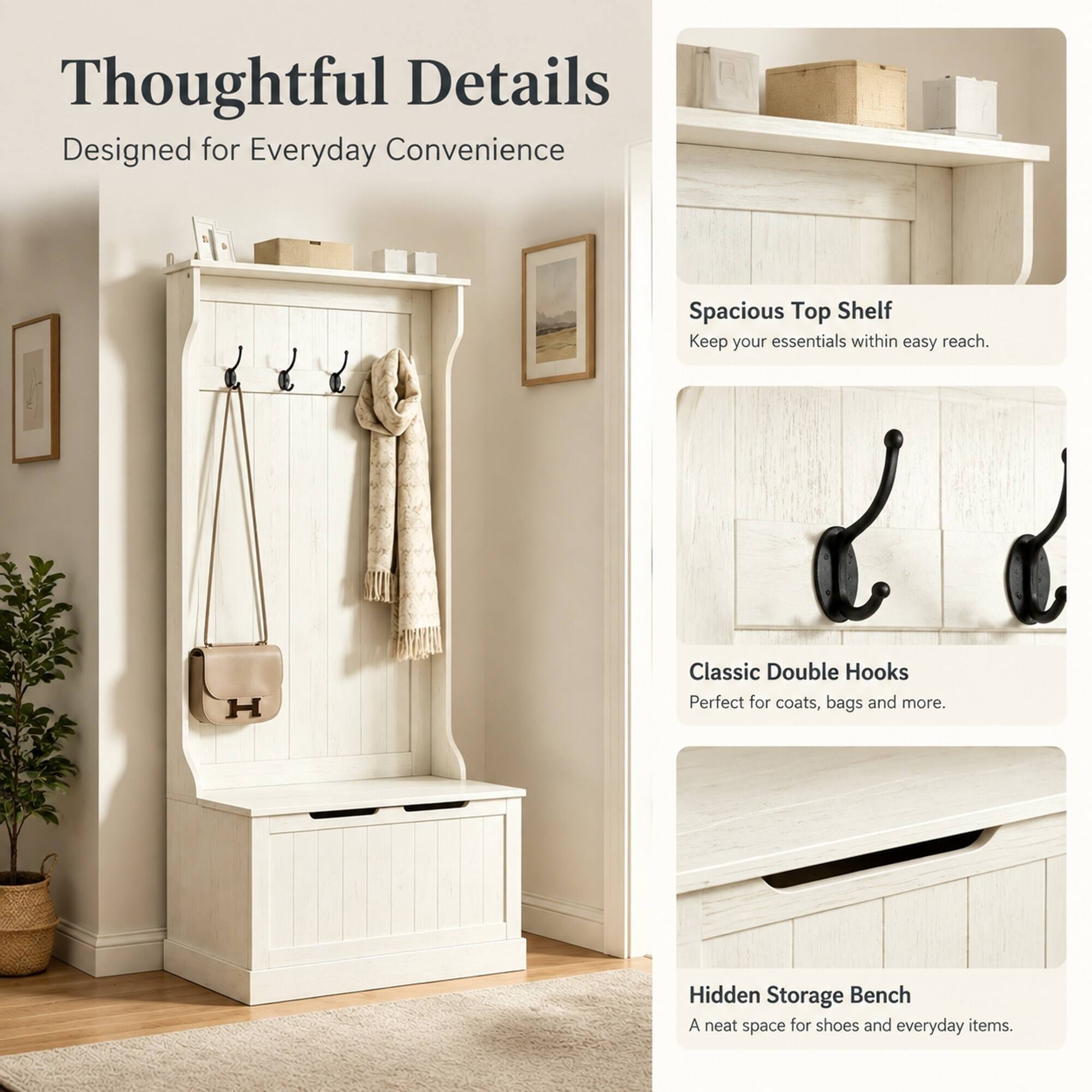 Thoughtful Details  
Designed for Everyday Convenience

Spacious Top Shelf  
Keep your essentials within easy reach.

Classic Double Hooks  
Perfect for coats, bags and more.

Hidden Storage Bench  
A neat space for shoes and everyday items.