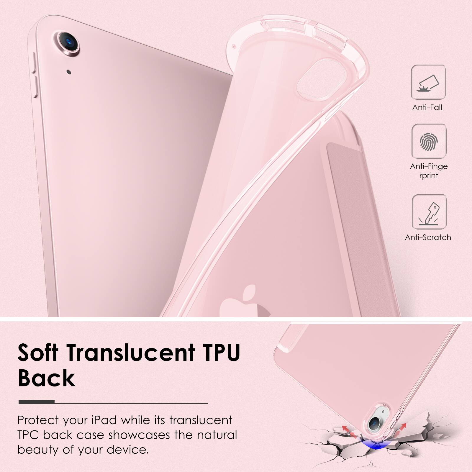 Anti-Fall  
Anti-Fingerprint  
Anti-Scratch  

Soft Translucent TPU Back  

Protect your iPad while its translucent TPU back case showcases the natural beauty of your device.