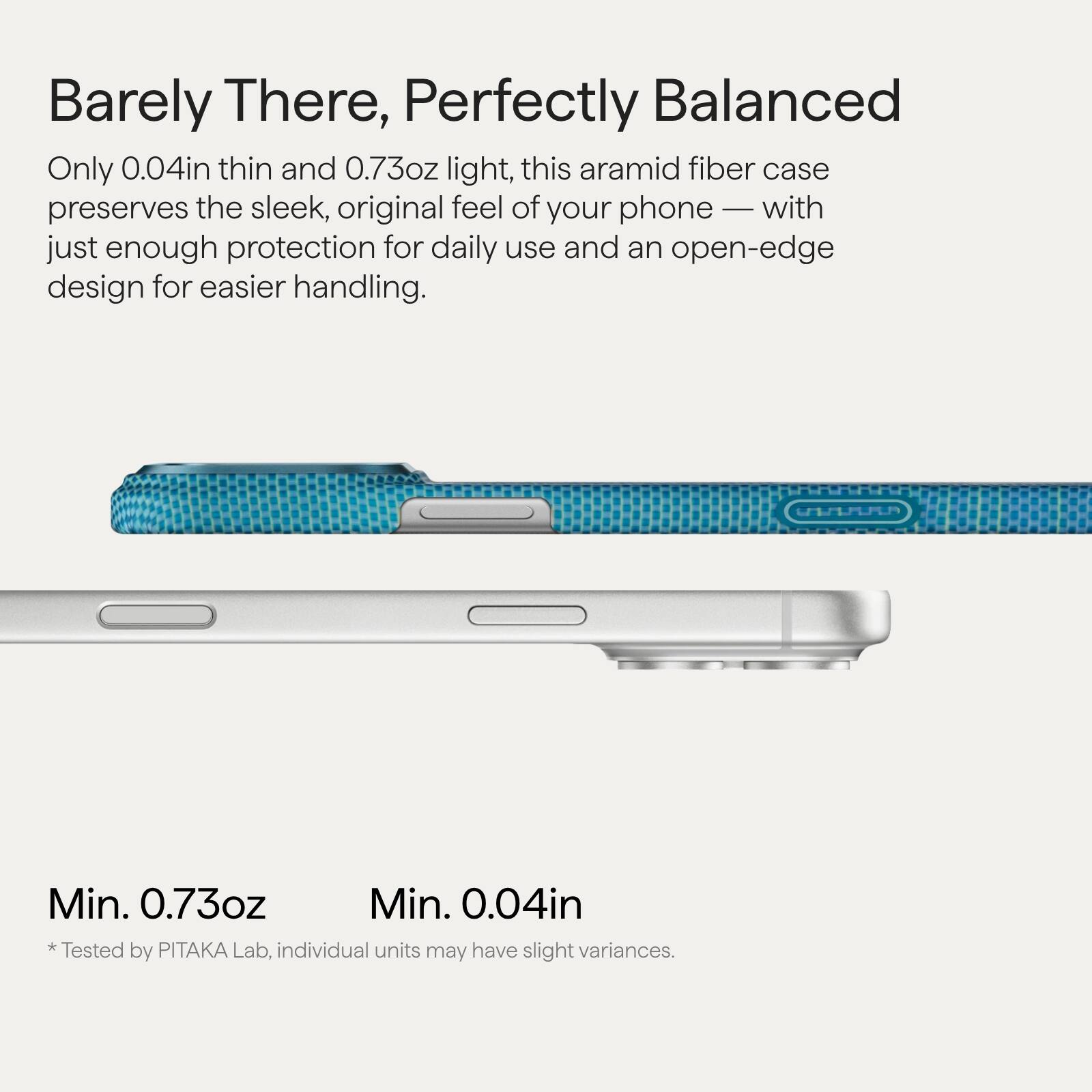 Barely There, Perfectly Balanced

Only 0.04in thin and 0.73oz light, this aramid fiber case preserves the sleek, original feel of your phone — with just enough protection for daily use and an open-edge design for easier handling.

Min. 0.73oz  
Min. 0.04in

* Tested by PITAKA Lab, individual units may have slight variances.