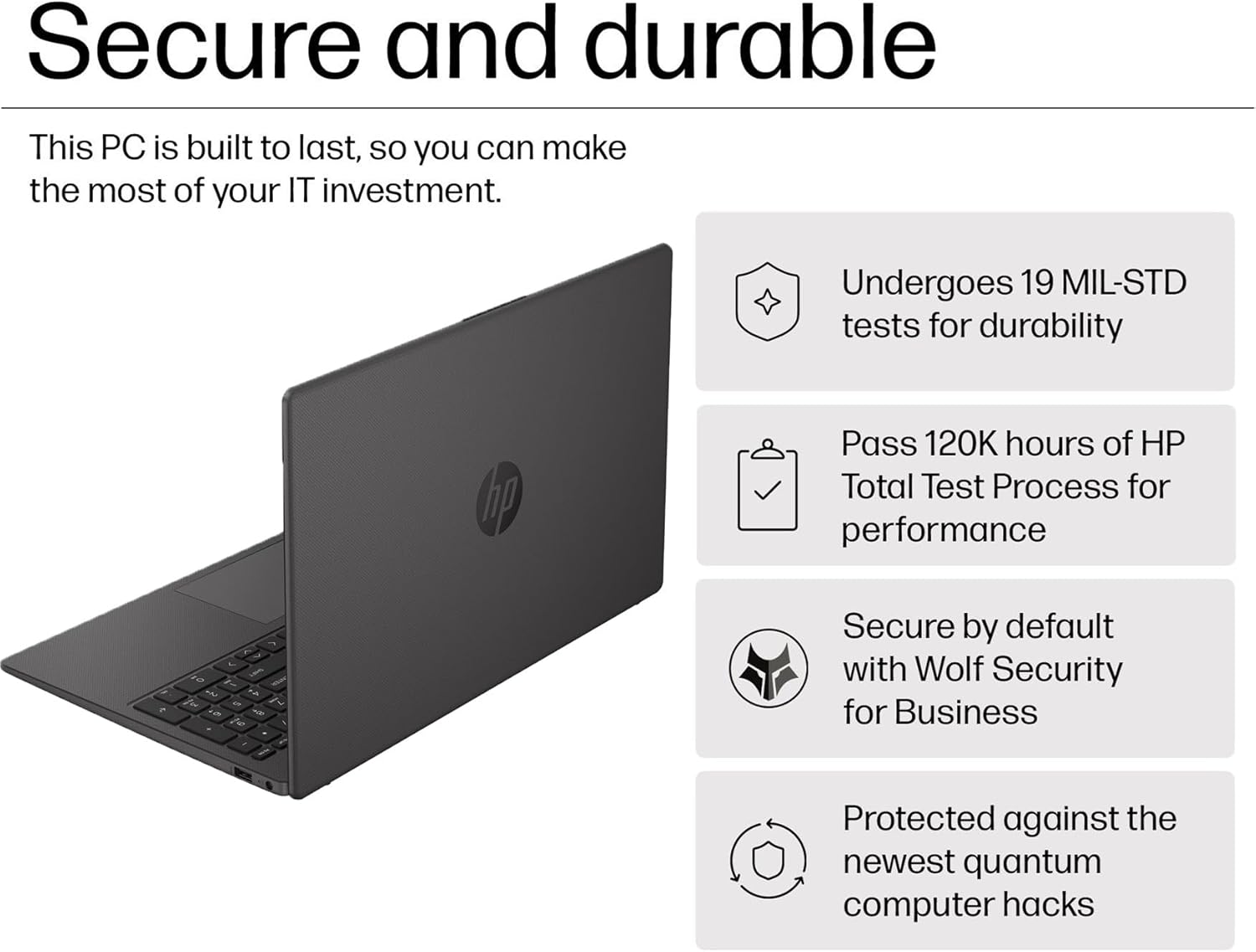 Secure and durable

This PC is built to last, so you can make the most of your IT investment.

- Undergoes 19 MIL-STD tests for durability
- Pass 120K hours of HP Total Test Process for performance
- Secure by default with Wolf Security for Business
- Protected against the newest quantum computer hacks