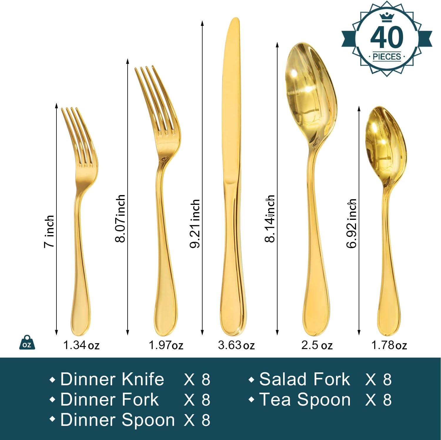 40 PIECES

- Dinner Knife X 8 (7 inch, 1.34 oz)
- Dinner Fork X 8 (8.07 inch, 1.97 oz)
- Dinner Spoon X 8 (9.21 inch, 3.63 oz)
- Salad Fork X 8 (8.14 inch, 2.5 oz)
- Tea Spoon X 8 (6.92 inch, 1.78 oz)
