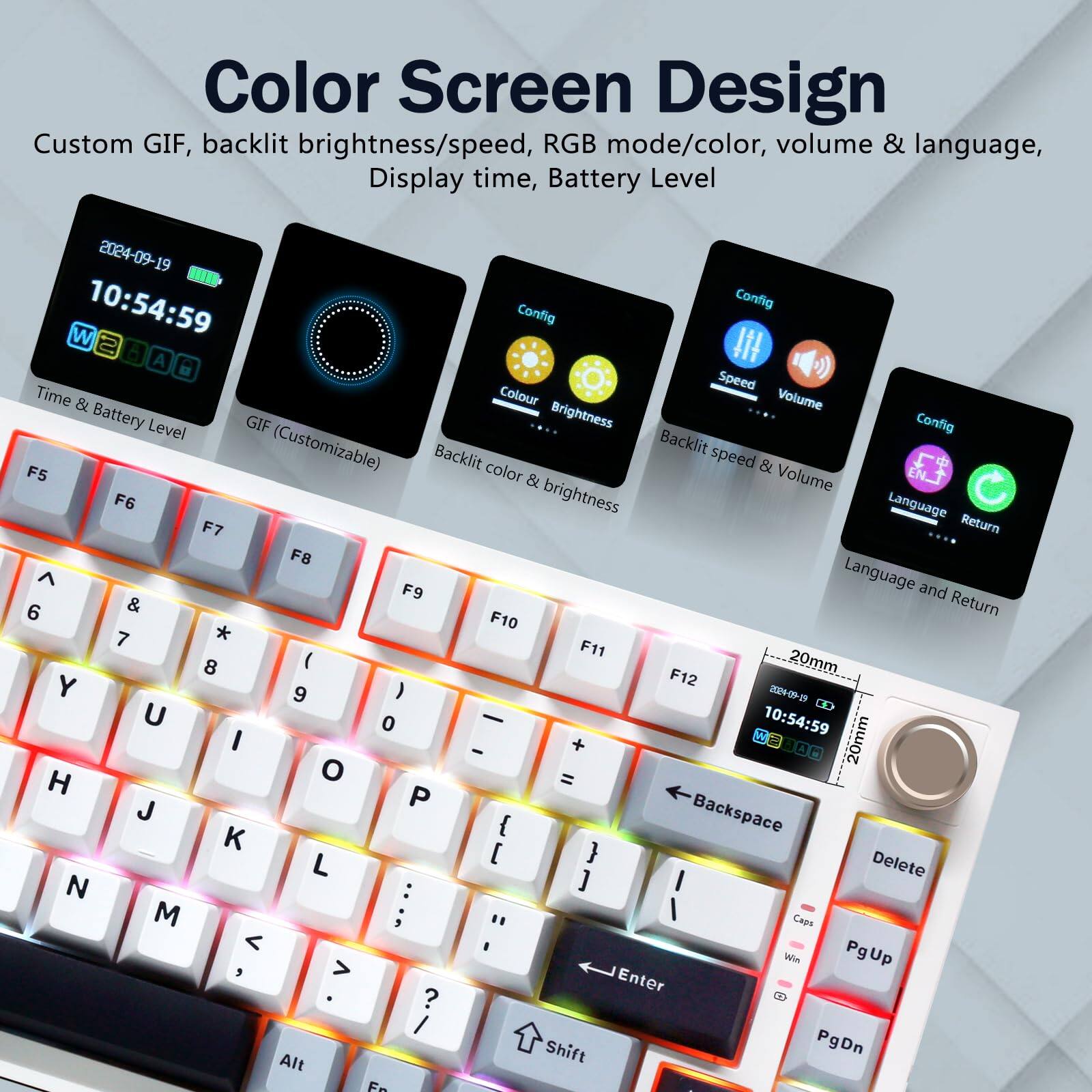 Color Screen Design  
Custom GIF, backlit brightness/speed, RGB mode/color, volume & language, Display time, Battery Level  

2024-09-19 10:54:59  

Config  
Time & Battery Level  
GIF (Customizable)  
Backlit color & Brightness  
Backlit speed & Volume  
Language and Return  

F5  
F6  
F7  
F8  
F9  
F10  
F11  
F12  

20mm  
20mm  

W  
E  
R  
T  
Y  
U  
I  
O  
P  
[  
]  
Backspace  
Delete  

A  
S  
D  
F  
G  
H  
J  
K  
L  
;  
'  
Enter  

Q  
W  
E  
R  
T  
Caps  
Shift  

Alt  
Fn  

PgUp  
PgDn