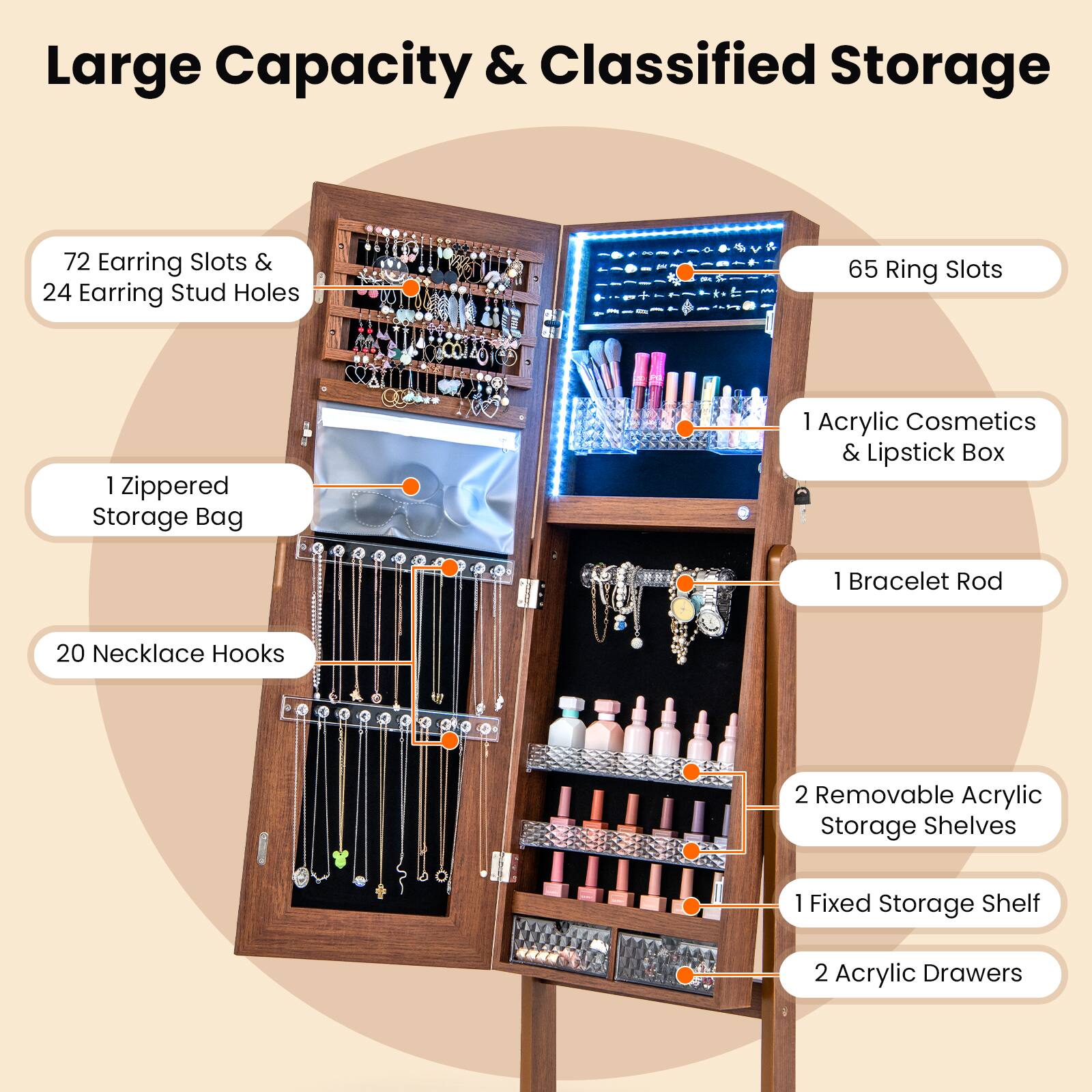 Large Capacity & Classified Storage

- 72 Earring Slots & 24 Earring Stud Holes
- 65 Ring Slots
- 1 Zippered Storage Bag
- 1 Acrylic Cosmetics & Lipstick Box
- 1 Bracelet Rod
- 20 Necklace Hooks
- 2 Removable Acrylic Storage Shelves
- 1 Fixed Storage Shelf
- 2 Acrylic Drawers