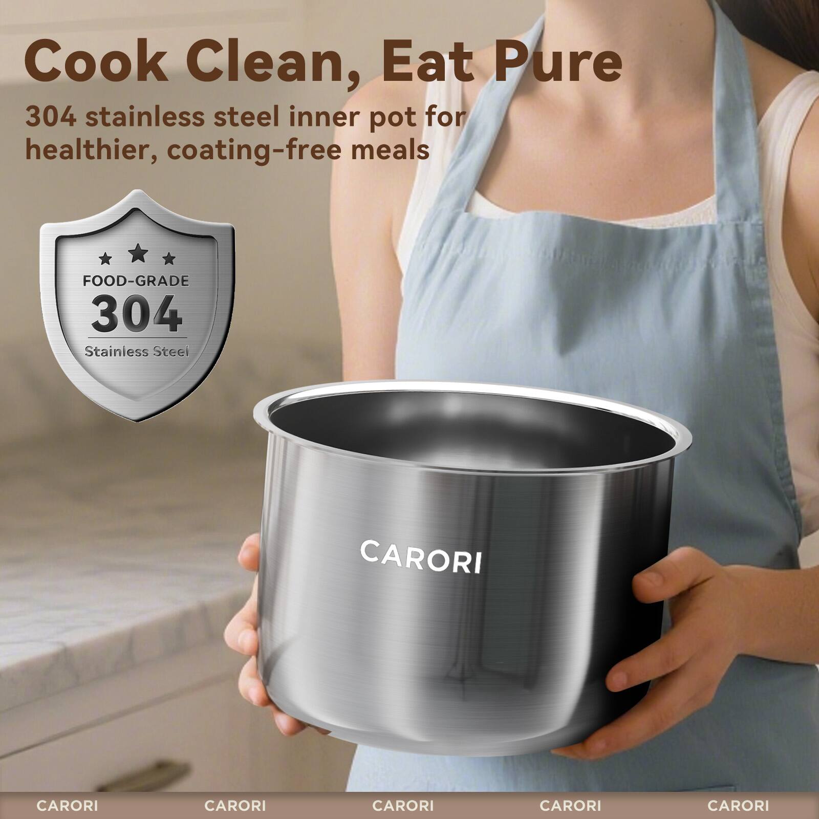 Cook Clean, Eat Pure  
304 stainless steel inner pot for healthier, coating-free meals  
FOOD-GRADE 304 Stainless Steel  
CARORI