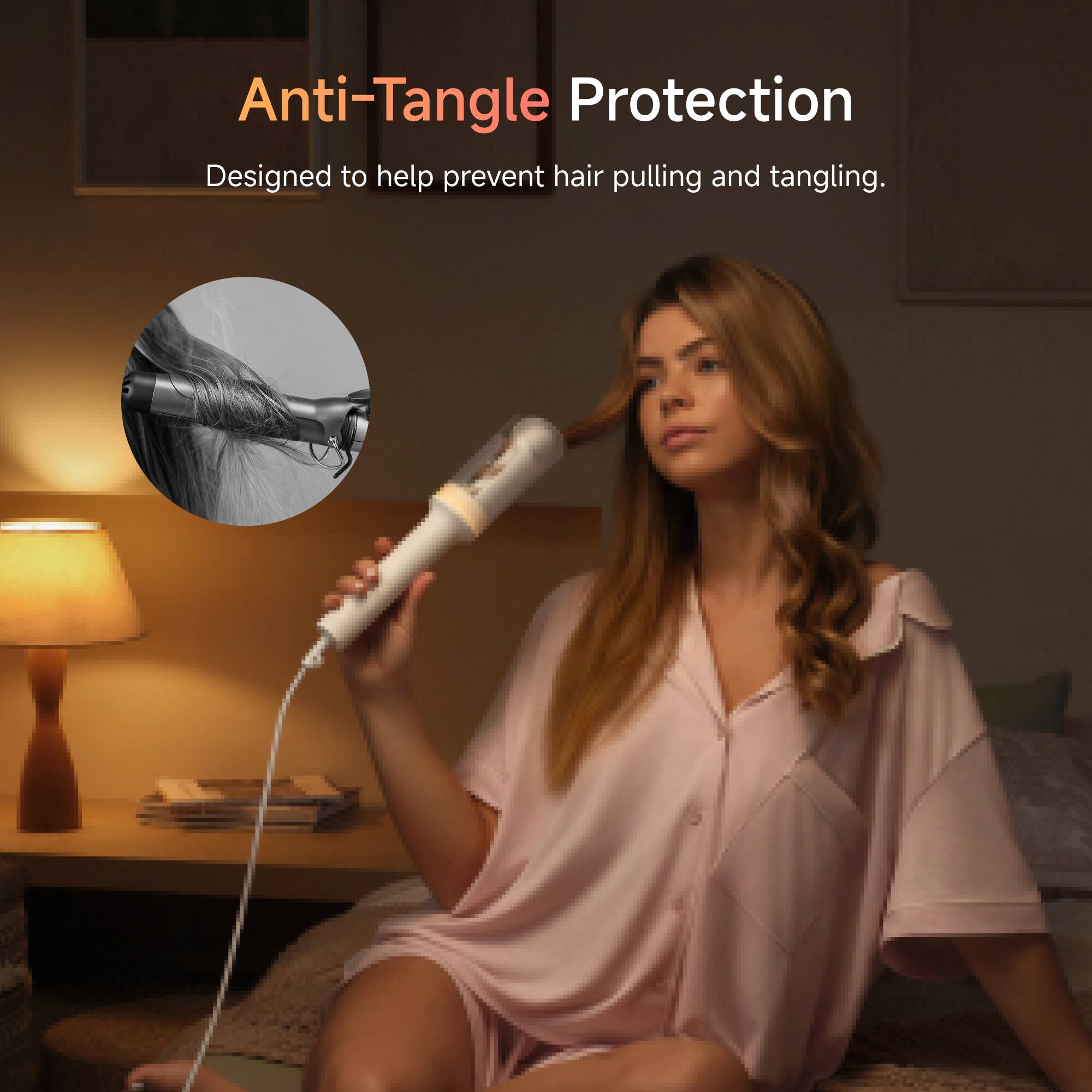 Anti-Tangle Protection  
Designed to help prevent hair pulling and tangling.