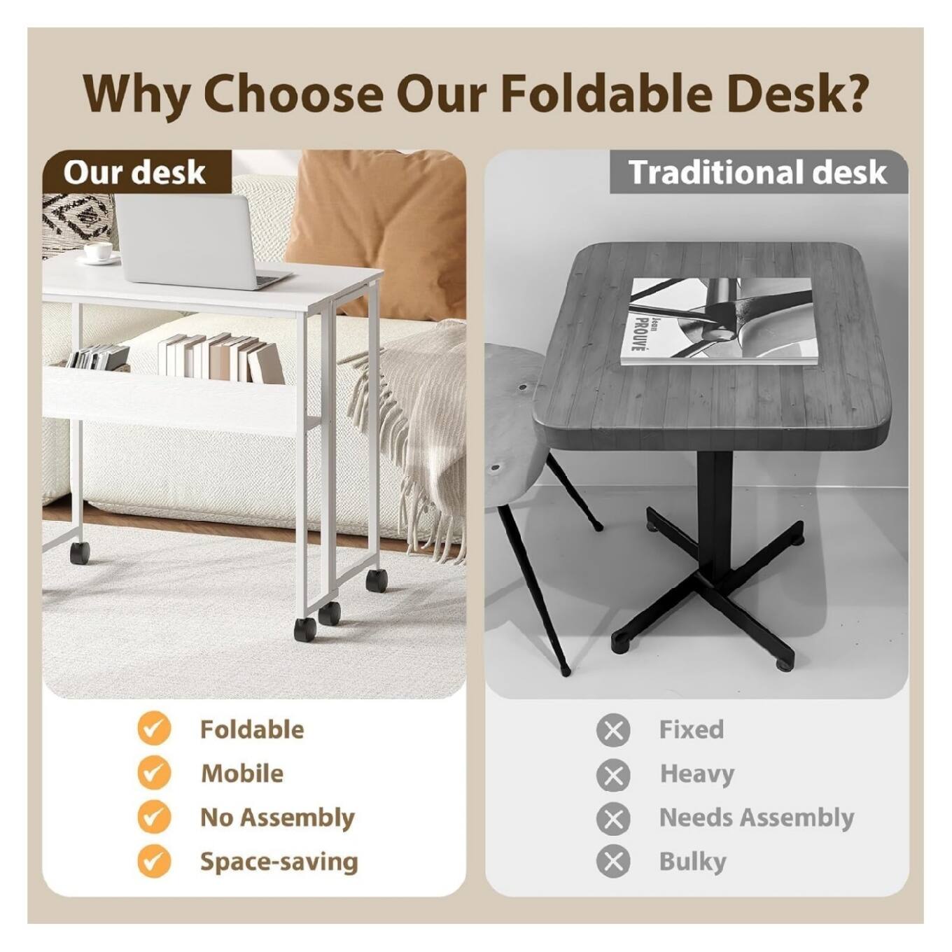 Why Choose Our Foldable Desk?

Our desk
- Foldable
- Mobile
- No Assembly
- Space-saving

Traditional desk
- Fixed
- Heavy
- Needs Assembly
- Bulky