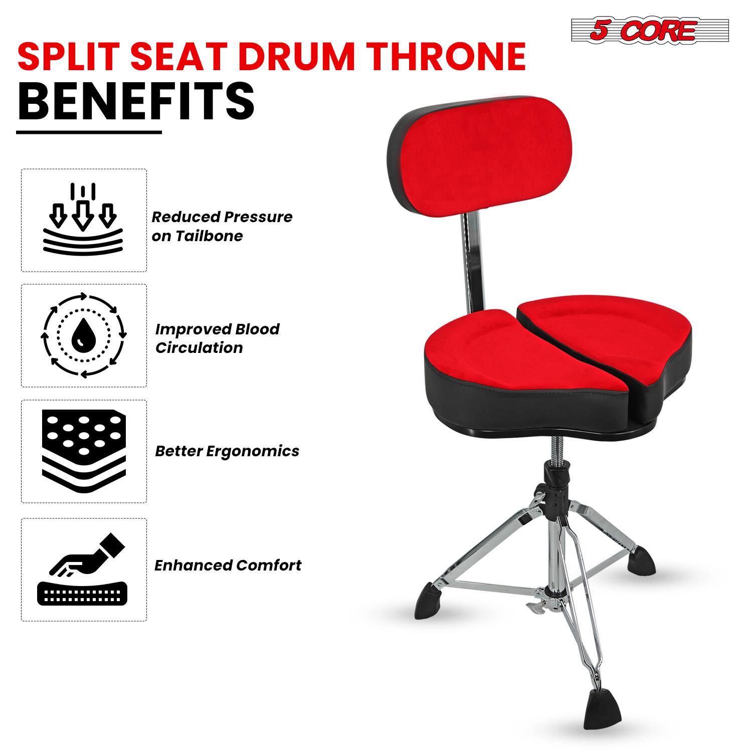 SPLIT SEAT DRUM THRONE BENEFITS

5 CORE

- Reduced Pressure on Tailbone
- Improved Blood Circulation
- Better Ergonomics
- Enhanced Comfort