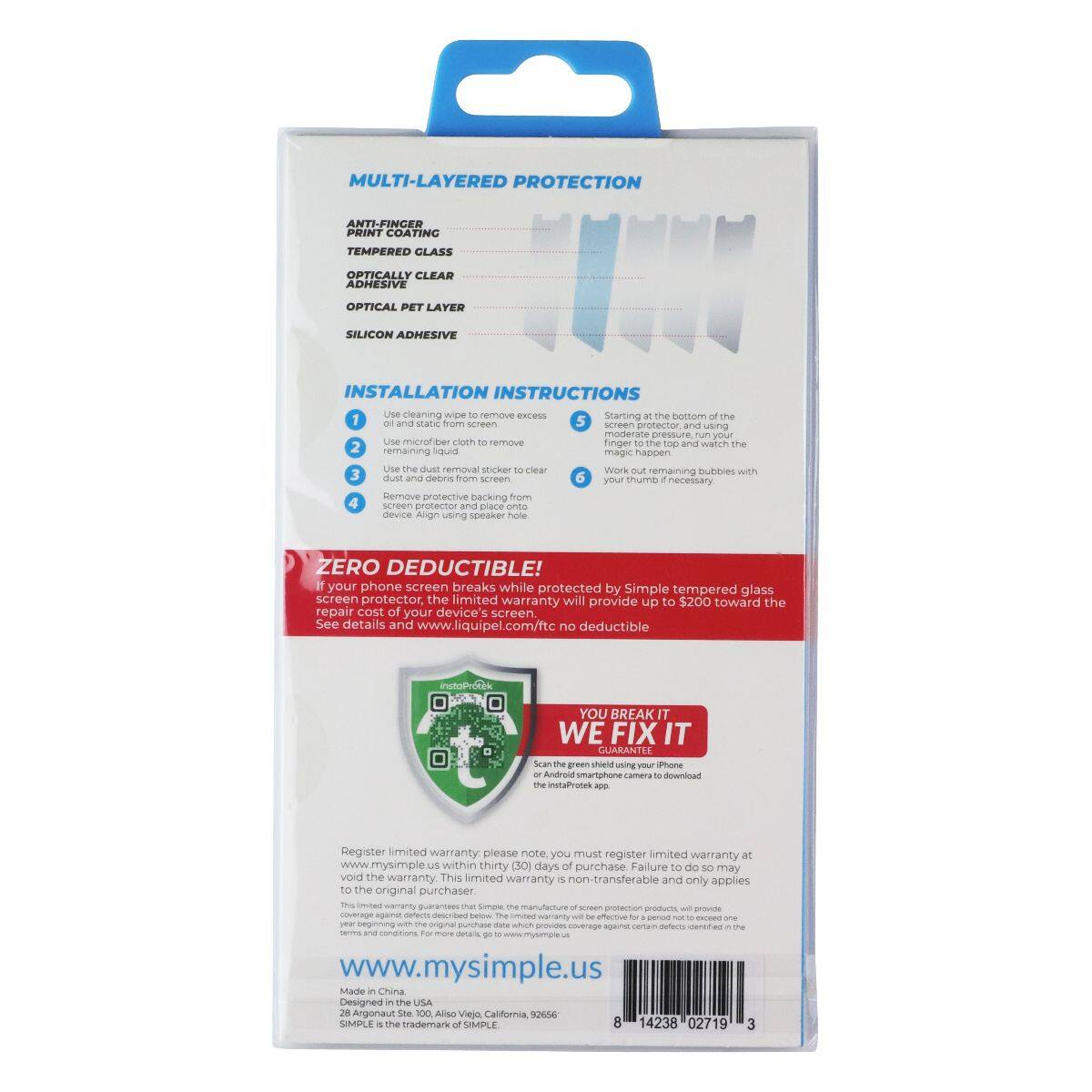 MULTI-LAYERED PROTECTION

ANTI-FINGER PRINT COATING
TEMPERED GLASS
OPTICALLY CLEAR ADHESIVE
OPTICAL PET LAYER
SILICON ADHESIVE

INSTALLATION INSTRUCTIONS
1. Use cleaning wipe to remove excess dust and static from screen and protector, using moderate pressure, your microfiber cloth.
2. Starting at the bottom of the screen, run your finger top to bottom and watch the remaining liquid magic happen.
3. Use the dust removal sticker to clear dust and debris from screen.
4. Remove protective backing from screen protector and place onto device using speaker hole.
5. Work out remaining bubbles with your thumb if necessary.

ZERO DEDUCTIBLE!
If your phone screen breaks while protected by Simple tempered glass screen protector, the limited warranty will provide up to $200 toward the repair cost of your device's screen. See details and www.liquipel.com/ftc no deductible

YOU BREAK IT WE FIX IT GUARANTEE
Scan green shield iPhone or camera to Register limited warranty. please must register limited warranty at www.mysimple.us

www.mysimple.us
8 14238 02719 3
