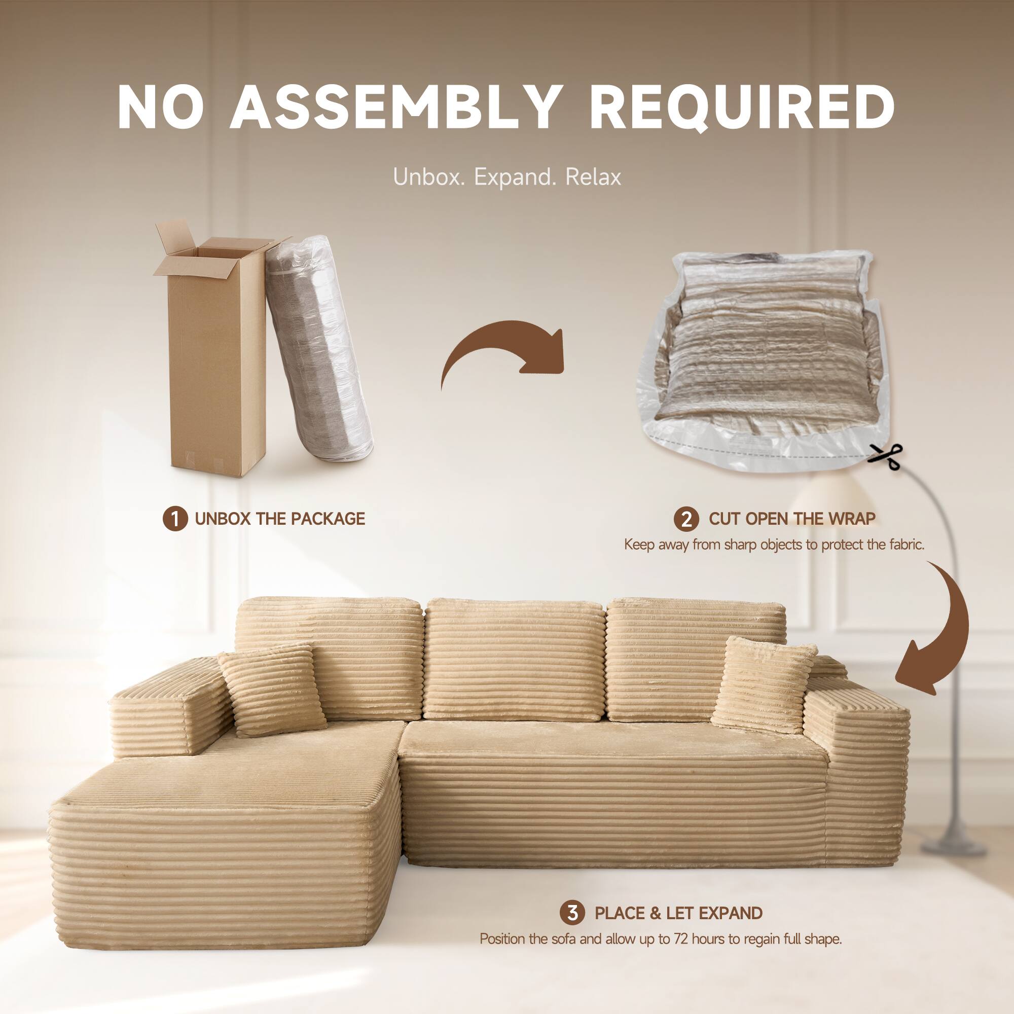 NO ASSEMBLY REQUIRED  
Unbox. Expand. Relax  

1. UNBOX THE PACKAGE  
2. CUT OPEN THE WRAP  
   Keep away from sharp objects to protect the fabric.  
3. PLACE & LET EXPAND  
   Position the sofa and allow up to 72 hours to regain full shape.