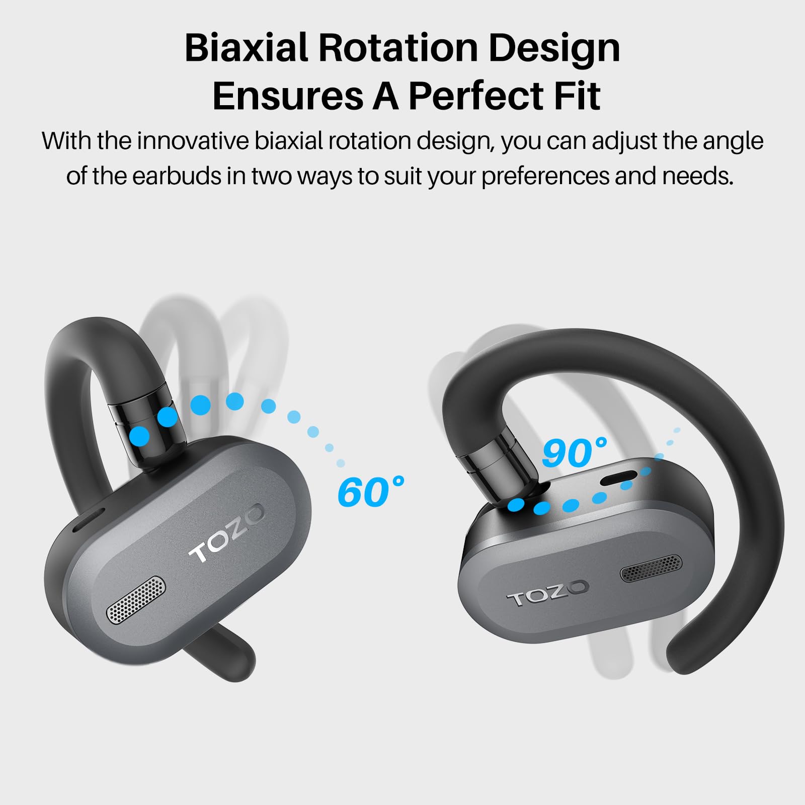Biaxial Rotation Design Ensures A Perfect Fit
With the innovative biaxial rotation design, you can adjust the angle of the earbuds in two ways to suit your preferences and needs.
TOZO 60 90