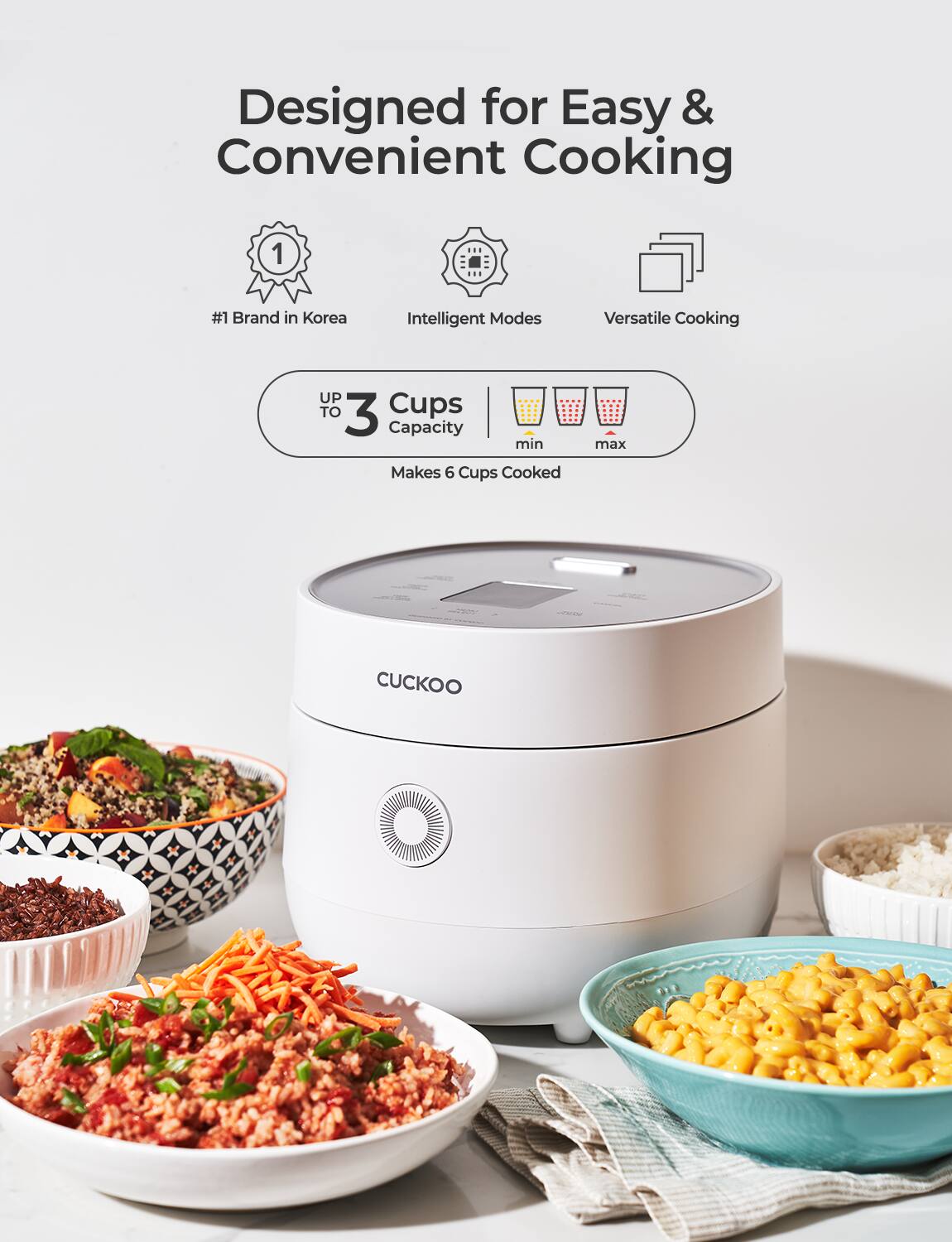 Designed for Easy & Convenient Cooking

- #1 Brand in Korea
- Intelligent Modes
- Versatile Cooking

UP TO 3 Cups Capacity  
min Makes 6 Cups Cooked max

CUCKOO