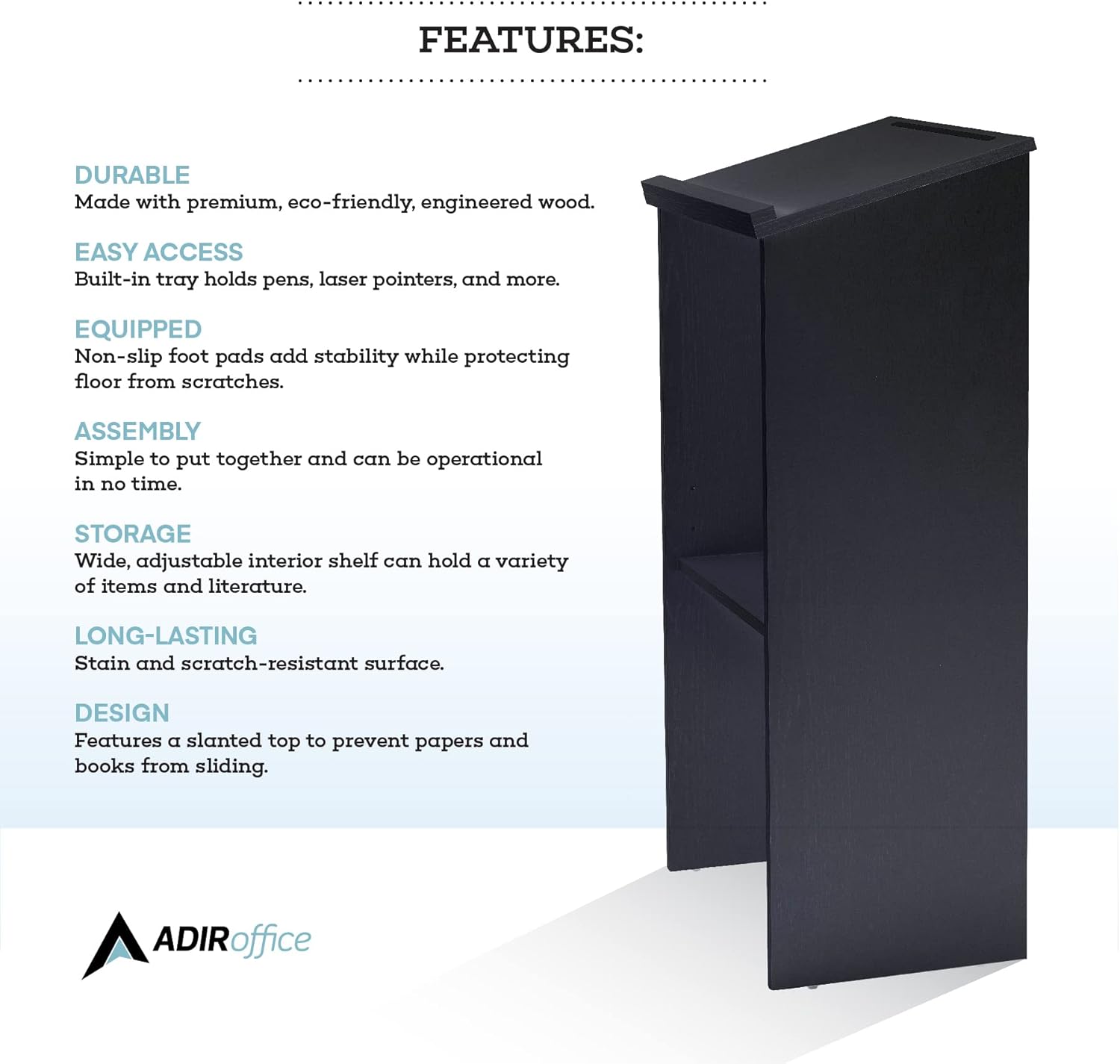 **FEATURES:**

- **DURABLE:** Made with premium, eco-friendly, engineered wood.
- **EASY ACCESS:** Built-in tray holds pens, laser pointers, and more.
- **EQUIPPED:** Non-slip foot pads add stability while protecting the floor from scratches.
- **ASSEMBLY:** Simple to put together and can be operational in no time.
- **STORAGE:** Wide, adjustable interior shelf can hold a variety of items and literature.
- **LONG-LASTING:** Stain and scratch-resistant surface.
- **DESIGN:** Features a slanted top to prevent papers and books from sliding.

**ADIRoffice**