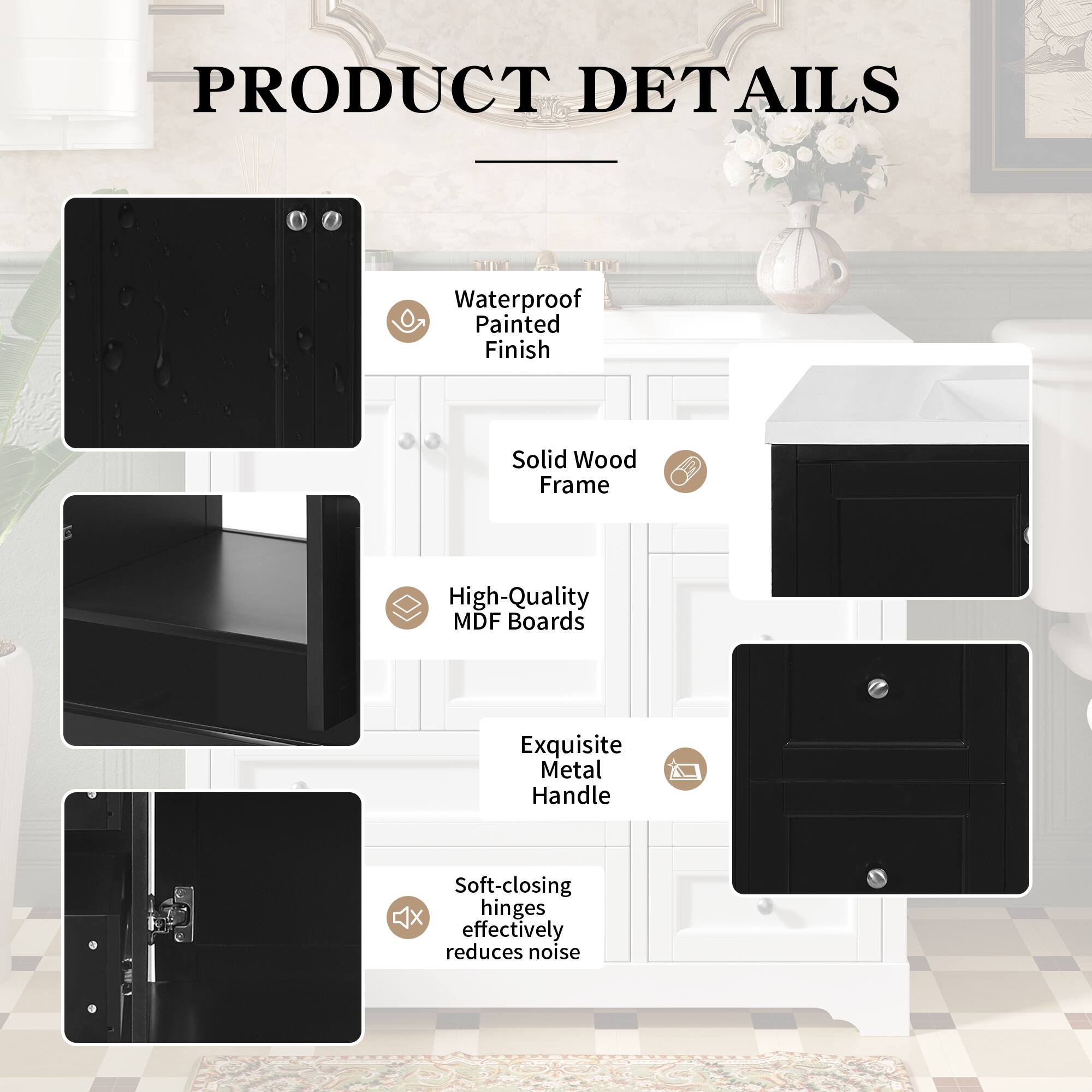 PRODUCT DETAILS

- Waterproof Painted Finish
- Solid Wood Frame
- High-Quality MDF Boards
- Exquisite Metal Handle
- Soft-closing hinges effectively reduces noise