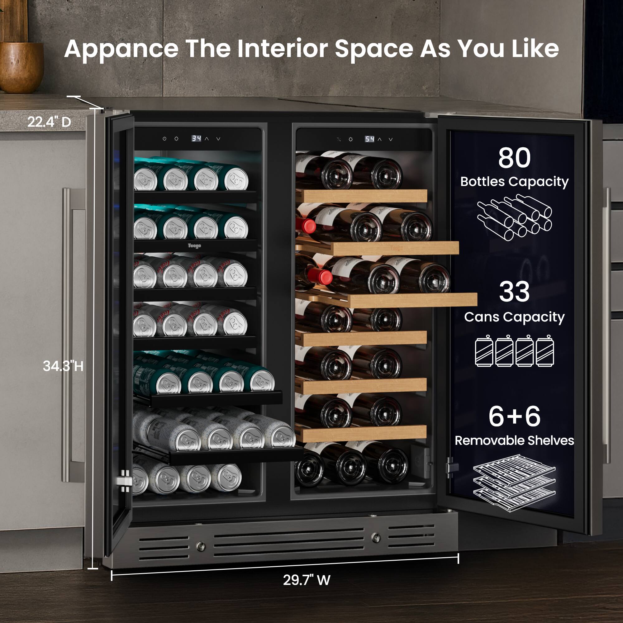 Apparence The Interior Space As You Like  
22.4" D  
80 Bottles Capacity  
33 Cans Capacity  
34.3" H  
6+6 Removable Shelves  
29.7" W