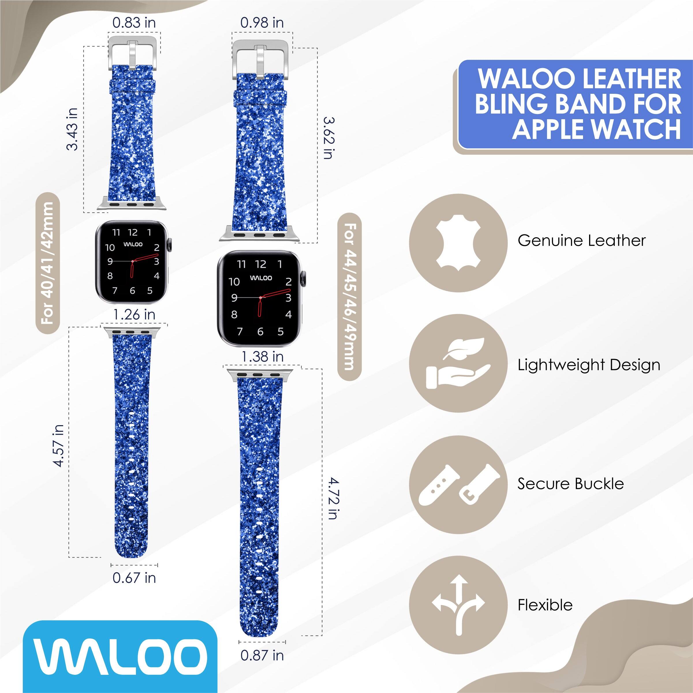 0.83 in  
0.98 in  
3.43 in  
3.62 in  

WALOO LEATHER BLING BAND FOR APPLE WATCH /42mm  
40/41  

For 4.57 in  
1.26 in  
1.38 in  

For 44/45/46/49mm  
4.72 in  

Genuine Leather  
Lightweight Design  
Secure Buckle  
Flexible  

0.67 in  
0.87 in