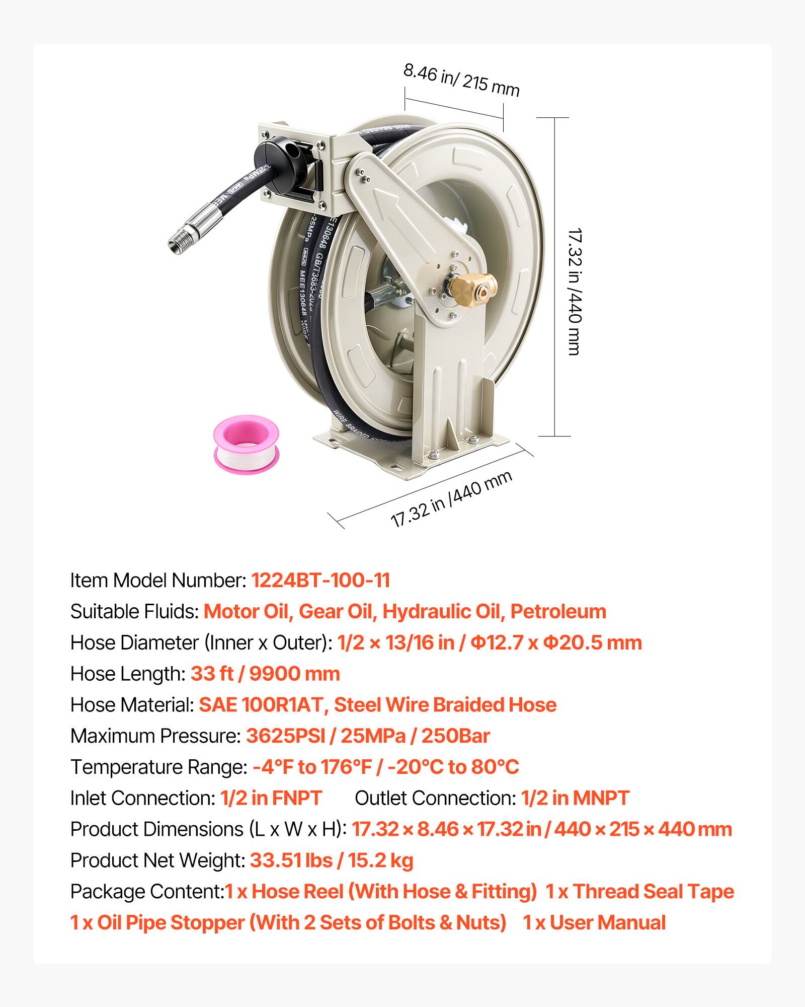 8.46 in/ 215 mm  
SOND 25MP 30648 CRKCEO MEE GB/T3883-2U4 RDORT  
17.32 in /440 mm  
Item Model Number: 1224BT-100-11  
Suitable Fluids: Motor Oil, Gear Oil, Hydraulic Oil, Petroleum  
Hose Diameter (Inner x Outer): 1/2 x 13/16 in / 12.7 x 20.5 mm  
Hose Length: 33 ft / 9900 mm  
Hose Material: SAE 100R1AT, Steel Wire Braided Hose  
Maximum Pressure: 3625PSI / 25MPa / 250Bar  
Temperature Range: -4F to 176F / -20C to 80C  
Inlet Connection: 1/2 in FNPT  
Outlet Connection: 1/2 in MNPT  
Product Dimensions (L x W x H): 17.32 x 8.46 x 17.32 in