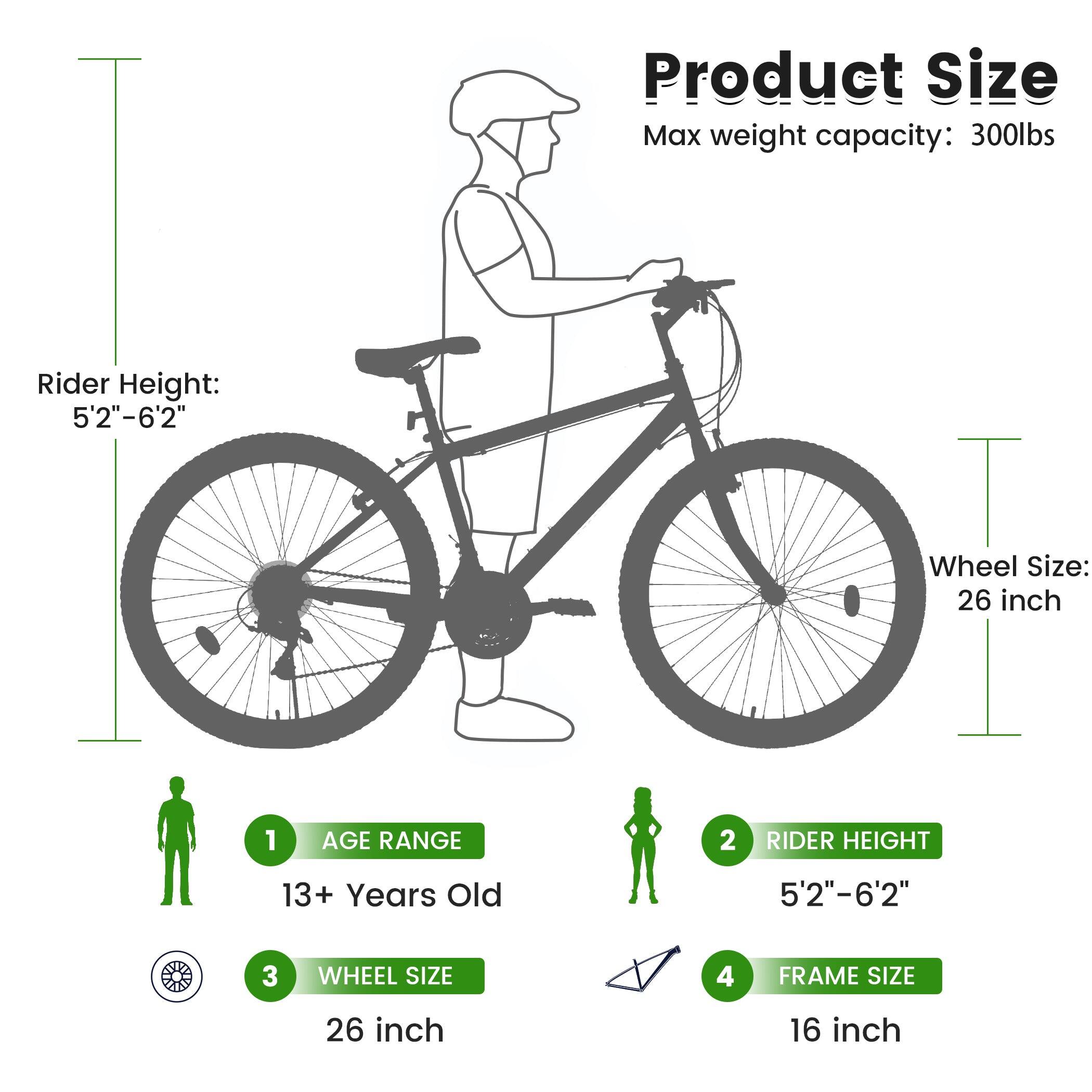 Product Size  
Max weight capacity: 300lbs  
Rider Height: 5'2"-6'2"  
Wheel Size: 26 inch  

1. AGE RANGE: 13+ Years Old  
2. RIDER HEIGHT: 5'2"-6'2"  
3. WHEEL SIZE: 26 inch  
4. FRAME SIZE: 16 inch