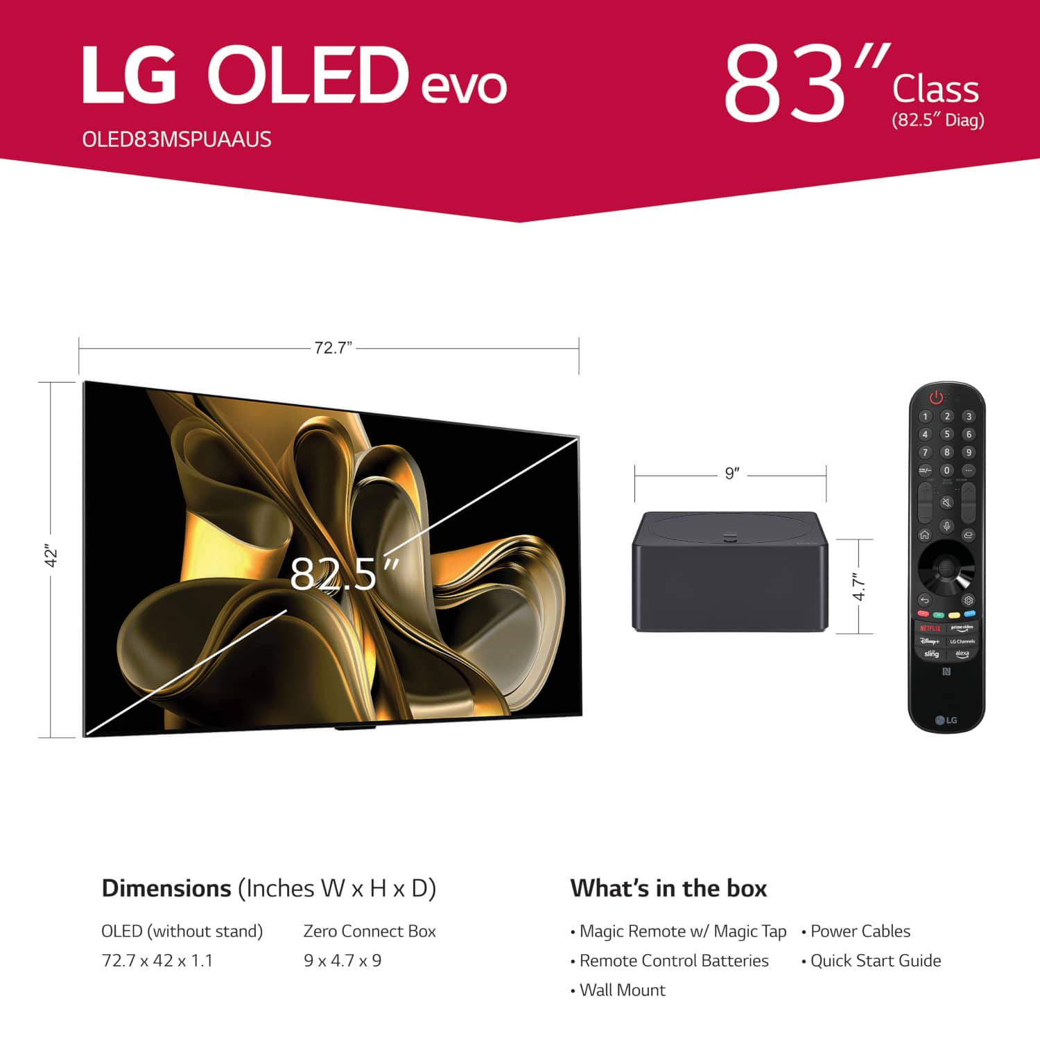 LG OLED evo OLED83MSPUAAUS 83" (82.5" Class Diag) 72.7" - 2 1 1 1 9" 7 - I 1 1 & 42" 82.5" = 7" 4 - I - LG Dimensions (Inches W x H x D) OLED (without stand) Zero Connect Box 72.7 x 42 x 1.1 9 x 4.7 x 9 What's in the box Magic Remote w/ Magic Tap Remote Control Batteries Wall Mount Power Cables Quick Start Guide