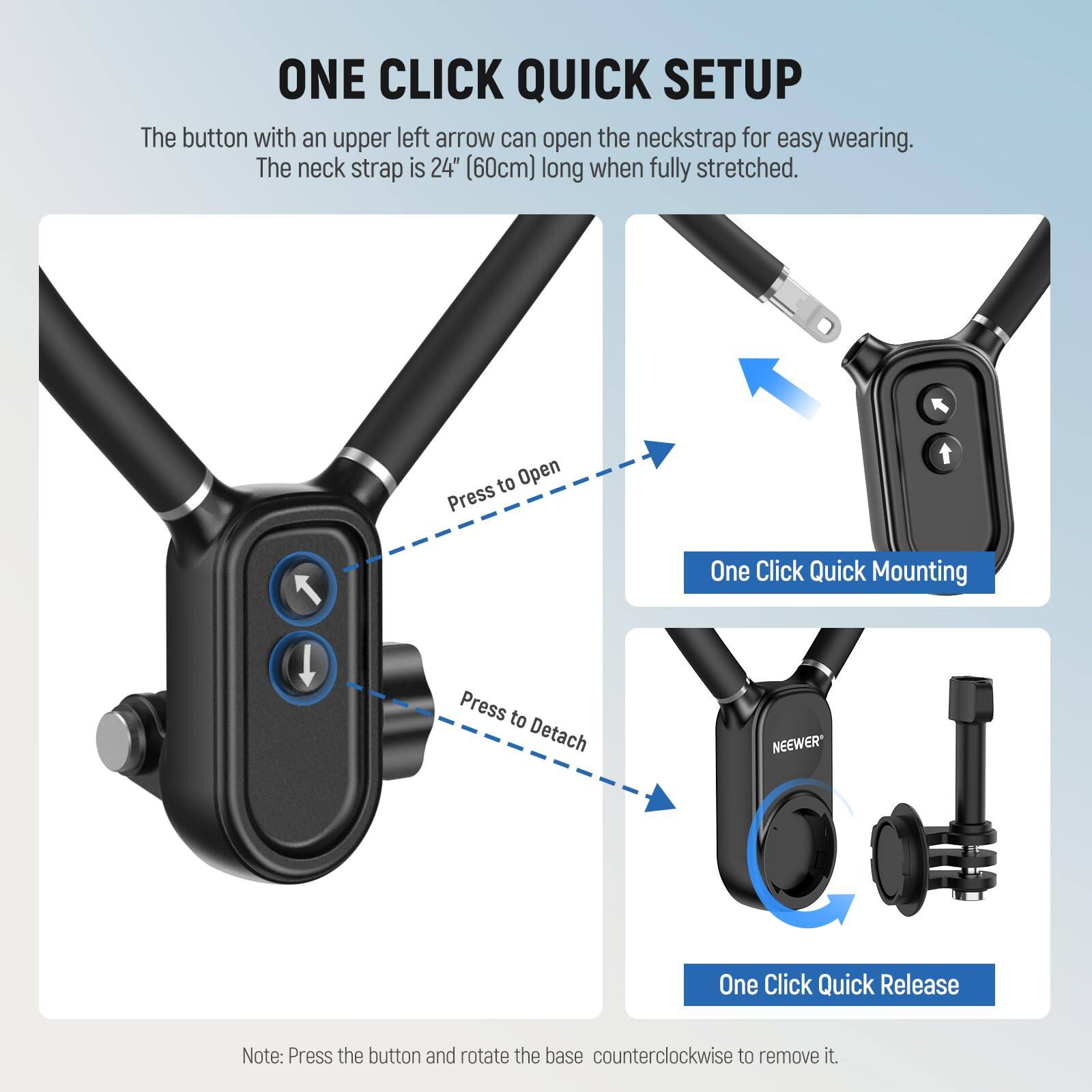 ONE CLICK QUICK SETUP

The button with an upper left arrow can open the neckstrap for easy wearing. The neck strap is 24" (60cm) long when fully stretched.

- Press to Open
- One Click Quick Mounting
- Press to Detach
- One Click Quick Release

Note: Press the button and rotate the base counterclockwise to remove it.