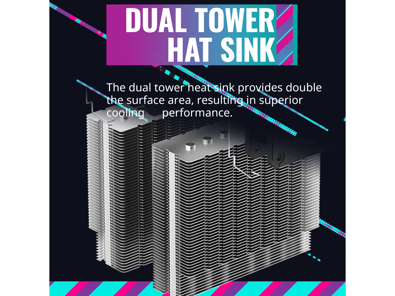 DUAL TOWER HAT SINK

The dual tower heat sink provides double the surface area, resulting in superior cooling performance.