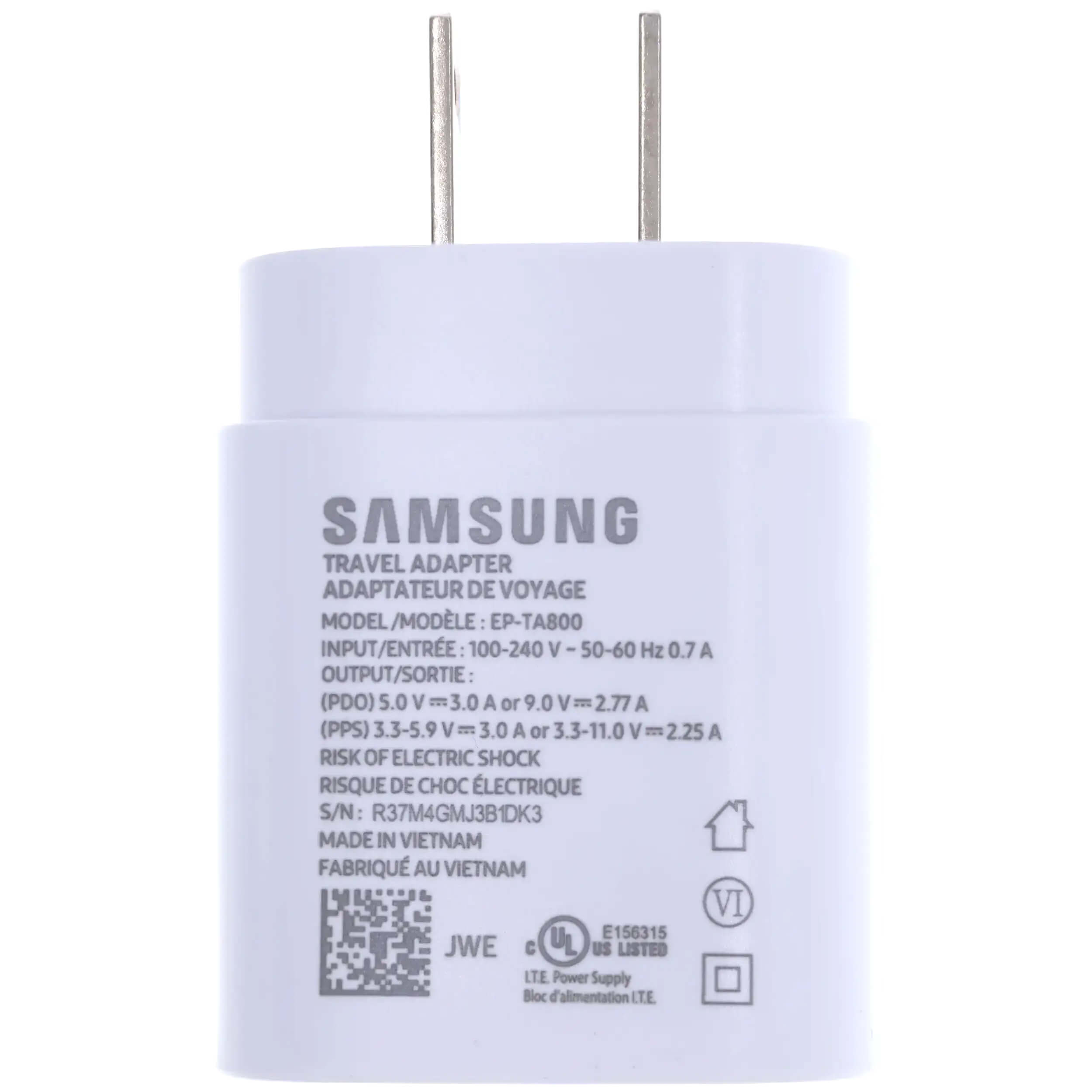 SAMSUNG TRAVEL ADAPTER  
ADAPTATEUR DE VOYAGE  
MODEL/MODÈLE: EP-TA800  
INPUT/ENTRÉE: 100-240 V - 50-60 Hz 0.7 A  
OUTPUT/SORTIE:  
(PDO) 5.0 V = 3.0 A or 9.0 V = 2.77 A  
(PPS) 3.3-5.9 V = 3.0 A or 3.3-11.0 V = 2.25 A  
RISK OF ELECTRIC SHOCK  
RISQUE DE CHOC ÉLECTRIQUE  
S/N: R37M4GMJ3B1DK3  
MADE IN VIETNAM  
FABRIQUÉ AU VIETNAM  
VI E156315  
JWE  
LTE Power Supply  
Bloc d'alimentation LTE
