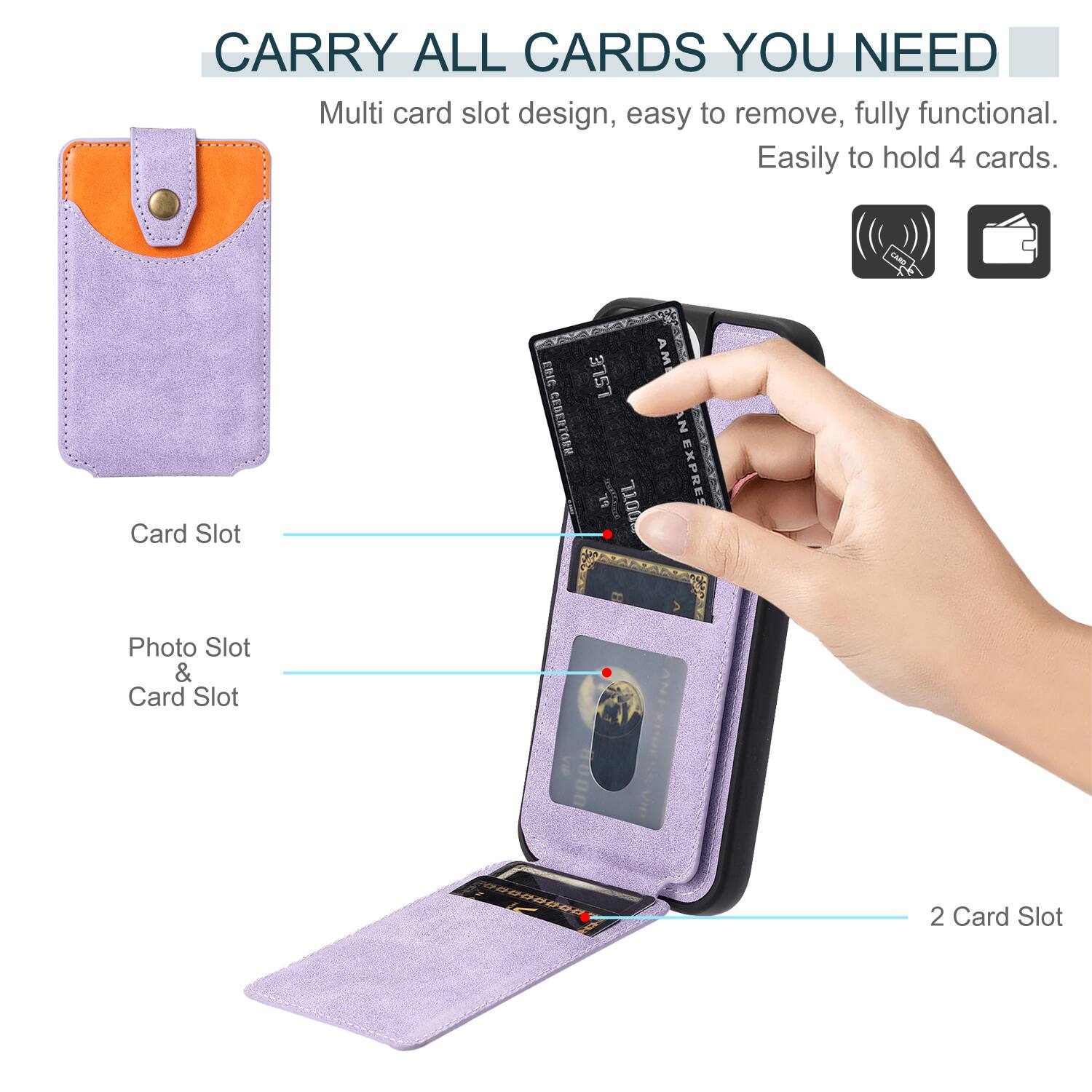 CARRY ALL CARDS YOU NEED

Multi card slot design, easy to remove, fully functional. Easily to hold 4 cards.

Card Slot

Photo Slot & Card Slot

2 Card Slot