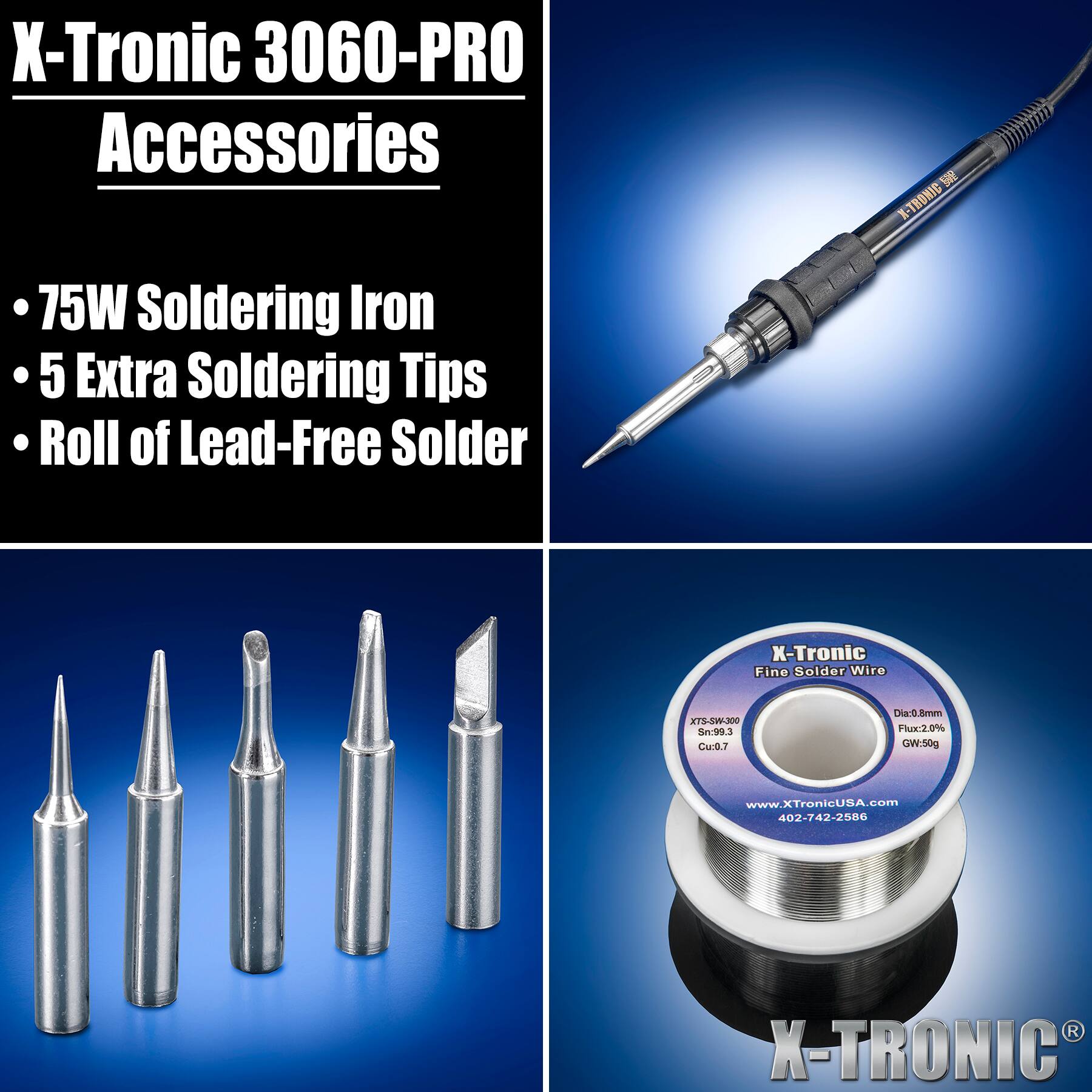 X-Tronic 3060-PRO Accessories  
75W Soldering Iron  
5 Extra Soldering Tips  
Roll of Lead-Free Solder  

X-TRONIC  
X-Tronic Fine Solder Wire  
XTS-SW-300  
Sn:99.3 Cu:0.7  
Dia:0.8mm  
Flux:2.0%  
GW:50g  
www.XTronicUSA.com  
402-742-2586  
X-TRONICS
