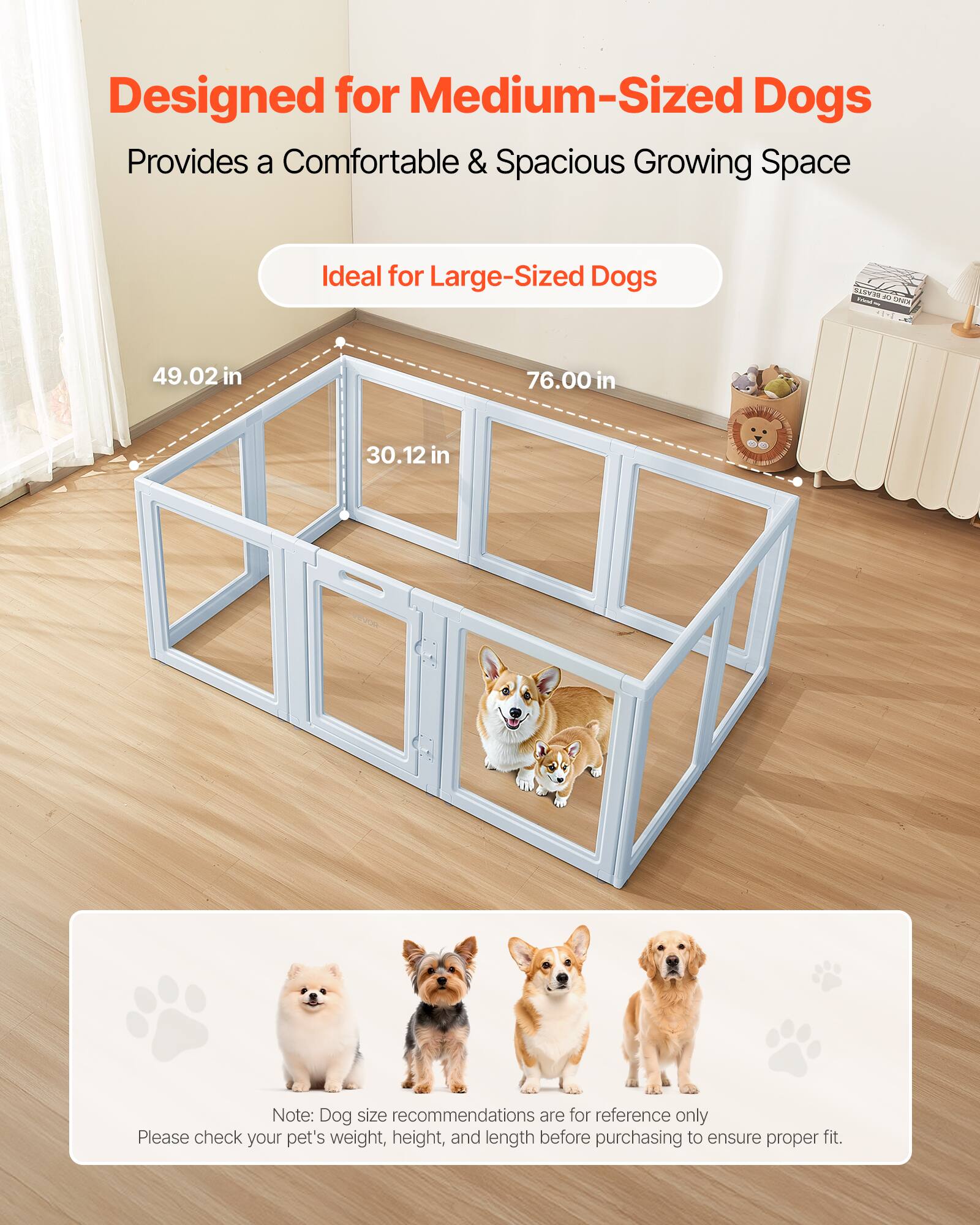 Designed for Medium-Sized Dogs  
Provides a Comfortable & Spacious Growing Space  
Ideal for Large-Sized Dogs  

49.02 in  
76.00 in  
30.12 in  

Note: Dog size recommendations are for reference only  
Please check your pet's weight, height, and length before purchasing to ensure proper fit.