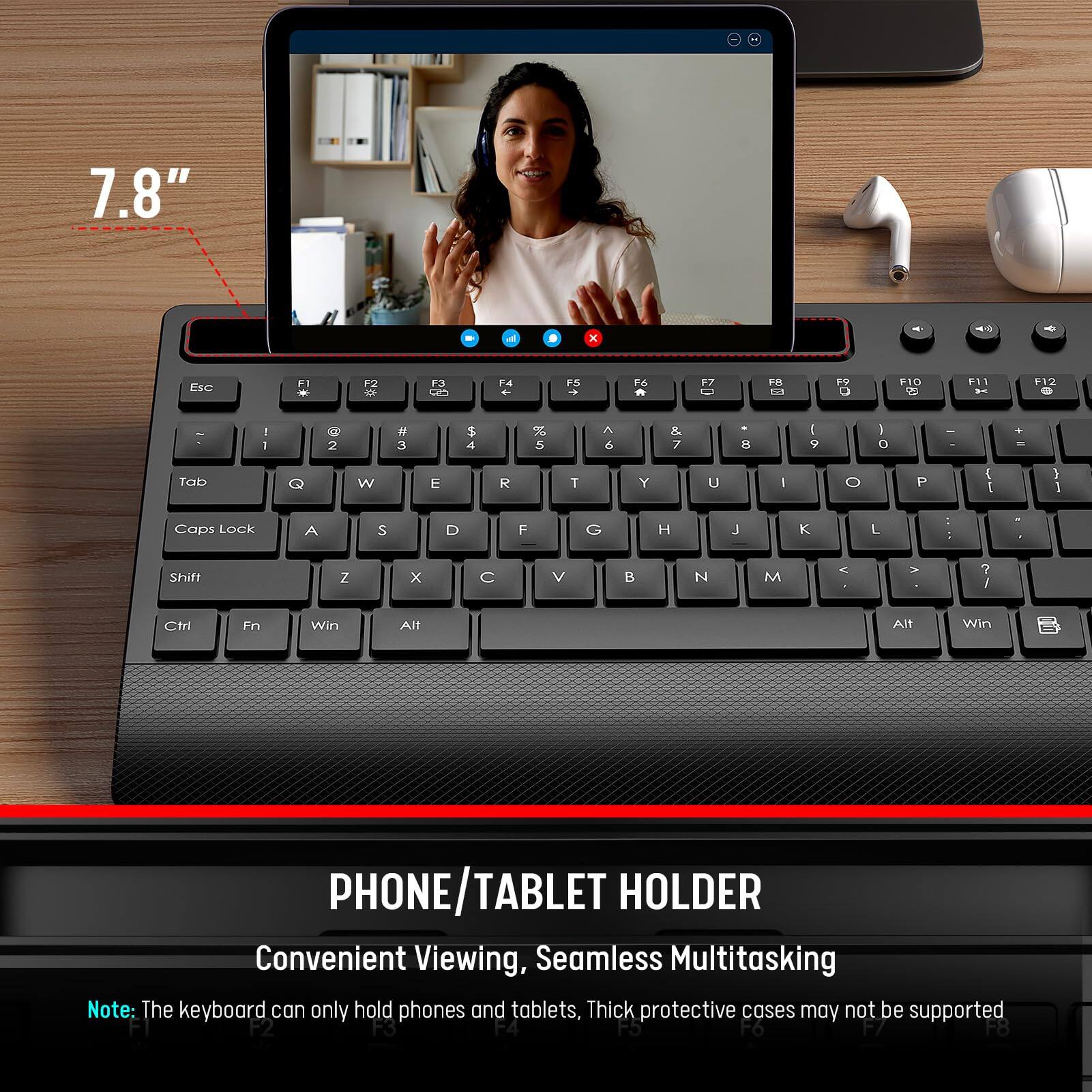 7.8"  
PHONE/TABLET HOLDER  
Convenient Viewing, Seamless Multitasking  

Note: The keyboard can only hold phones and tablets, Thick protective cases may not be supported