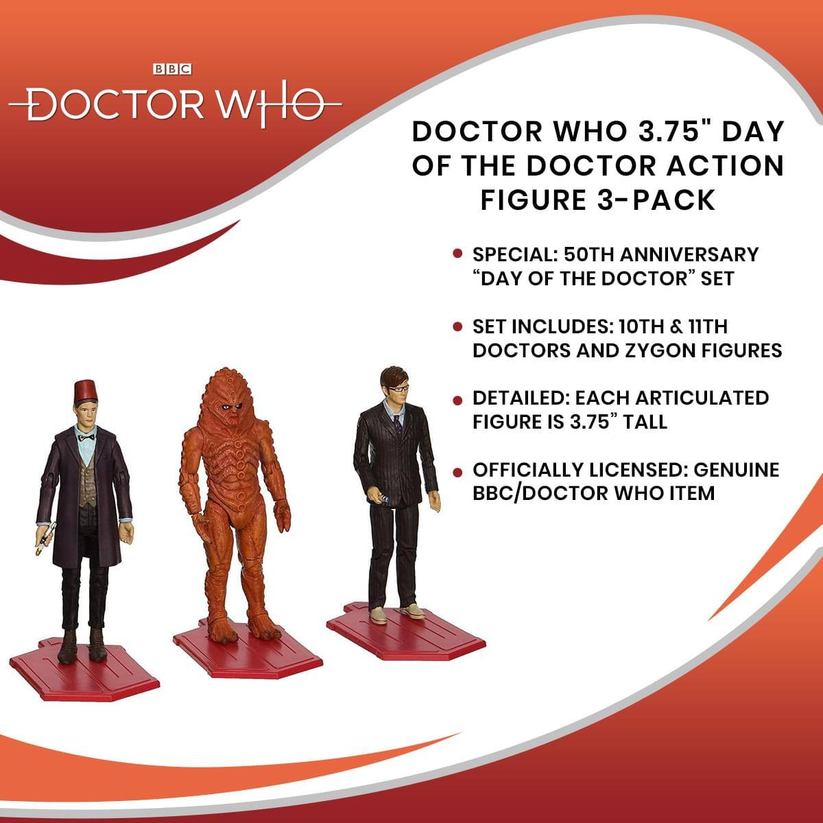 DOCTOR WHO 3.75" DAY OF THE DOCTOR ACTION FIGURE 3-PACK

- SPECIAL: 50TH ANNIVERSARY "DAY OF THE DOCTOR" SET
- SET INCLUDES: 10TH & 11TH DOCTORS AND ZYGON FIGURES
- DETAILED: EACH ARTICULATED FIGURE IS 3.75" TALL
- OFFICIALLY LICENSED: GENUINE BBC/DOCTOR WHO ITEM