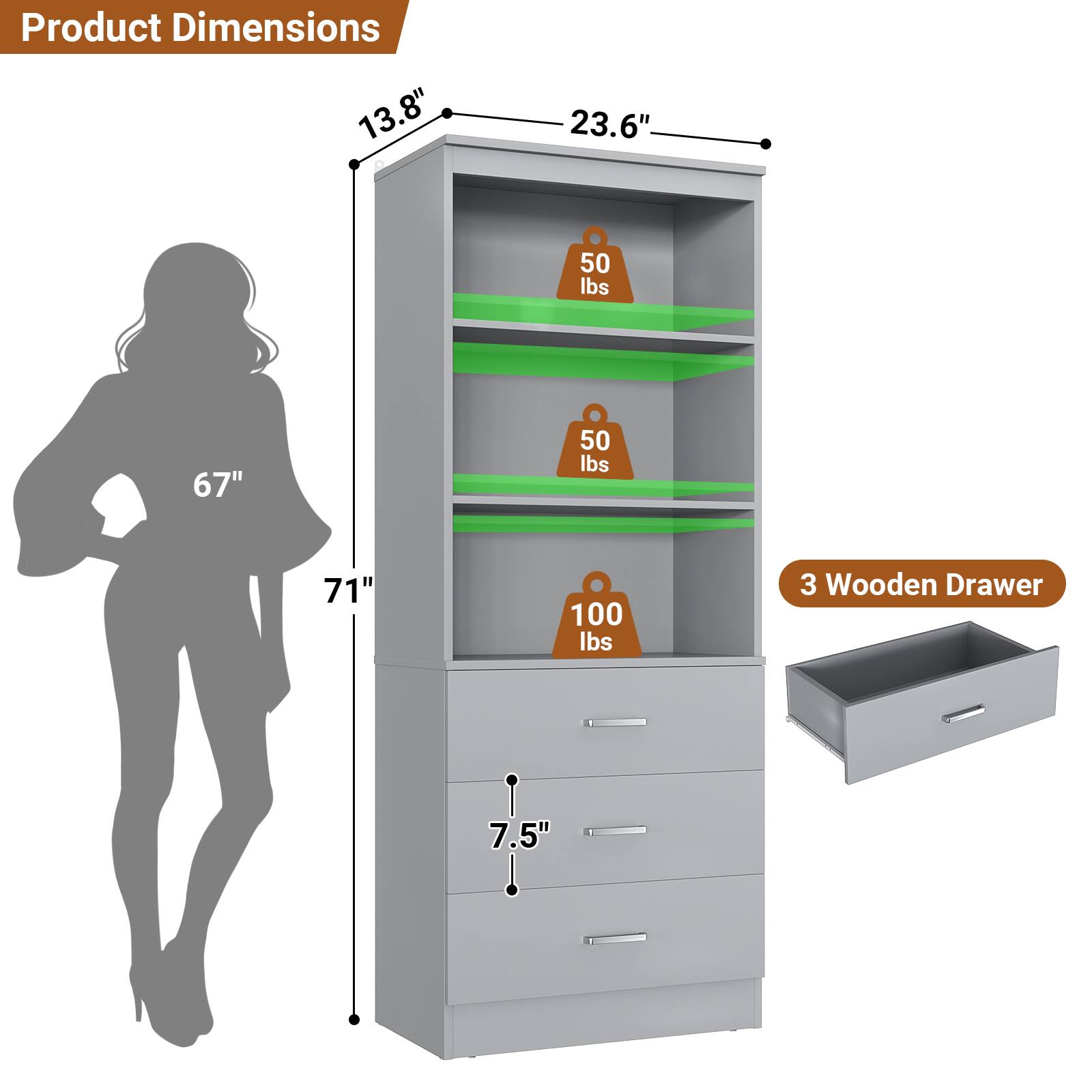 Product Dimensions: 13.8" x 23.6" x 67"  
Weight Capacity: 50 lbs (two shelves), 100 lbs (top shelf)  
Drawer Dimensions: 7.5"  
3 Wooden Drawers